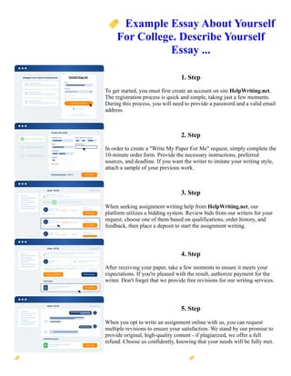 🏷️Example Essay About Yourself
For College. Describe Yourself
Essay ...
1. Step
To get started, you must first create an account on site HelpWriting.net.
The registration process is quick and simple, taking just a few moments.
During this process, you will need to provide a password and a valid email
address.
2. Step
In order to create a "Write My Paper For Me" request, simply complete the
10-minute order form. Provide the necessary instructions, preferred
sources, and deadline. If you want the writer to imitate your writing style,
attach a sample of your previous work.
3. Step
When seeking assignment writing help from HelpWriting.net, our
platform utilizes a bidding system. Review bids from our writers for your
request, choose one of them based on qualifications, order history, and
feedback, then place a deposit to start the assignment writing.
4. Step
After receiving your paper, take a few moments to ensure it meets your
expectations. If you're pleased with the result, authorize payment for the
writer. Don't forget that we provide free revisions for our writing services.
5. Step
When you opt to write an assignment online with us, you can request
multiple revisions to ensure your satisfaction. We stand by our promise to
provide original, high-quality content - if plagiarized, we offer a full
refund. Choose us confidently, knowing that your needs will be fully met.
🏷️Example Essay About Yourself For College. Describe Yourself Essay ... 🏷️Example Essay About Yourself For
College. Describe Yourself Essay ...
 