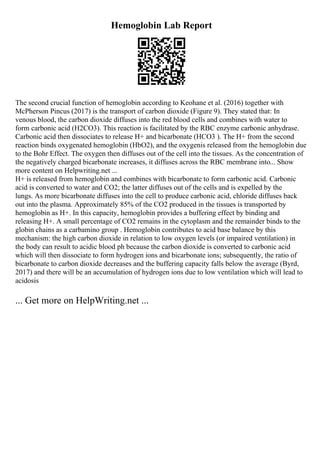 Hemoglobin Lab Report
The second crucial function of hemoglobin according to Keohane et al. (2016) together with
McPherson Pincus (2017) is the transport of carbon dioxide (Figure 9). They stated that: In
venous blood, the carbon dioxide diffuses into the red blood cells and combines with water to
form carbonic acid (H2CO3). This reaction is facilitated by the RBC enzyme carbonic anhydrase.
Carbonic acid then dissociates to release H+ and bicarbonate (HCO3 ). The H+ from the second
reaction binds oxygenated hemoglobin (HbO2), and the oxygenis released from the hemoglobin due
to the Bohr Effect. The oxygen then diffuses out of the cell into the tissues. As the concentration of
the negatively charged bicarbonate increases, it diffuses across the RBC membrane into... Show
more content on Helpwriting.net ...
H+ is released from hemoglobin and combines with bicarbonate to form carbonic acid. Carbonic
acid is converted to water and CO2; the latter diffuses out of the cells and is expelled by the
lungs. As more bicarbonate diffuses into the cell to produce carbonic acid, chloride diffuses back
out into the plasma. Approximately 85% of the CO2 produced in the tissues is transported by
hemoglobin as H+. In this capacity, hemoglobin provides a buffering effect by binding and
releasing H+. A small percentage of CO2 remains in the cytoplasm and the remainder binds to the
globin chains as a carbamino group . Hemoglobin contributes to acid base balance by this
mechanism: the high carbon dioxide in relation to low oxygen levels (or impaired ventilation) in
the body can result to acidic blood ph because the carbon dioxide is converted to carbonic acid
which will then dissociate to form hydrogen ions and bicarbonate ions; subsequently, the ratio of
bicarbonate to carbon dioxide decreases and the buffering capacity falls below the average (Byrd,
2017) and there will be an accumulation of hydrogen ions due to low ventilation which will lead to
acidosis
... Get more on HelpWriting.net ...
 