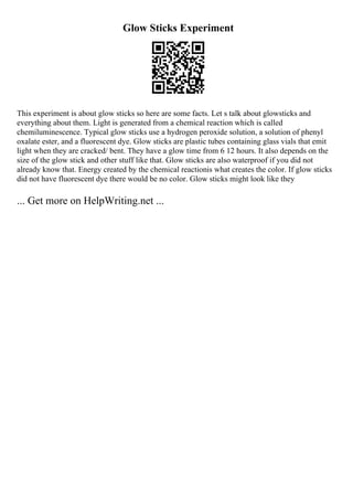 Glow Sticks Experiment
This experiment is about glow sticks so here are some facts. Let s talk about glowsticks and
everything about them. Light is generated from a chemical reaction which is called
chemiluminescence. Typical glow sticks use a hydrogen peroxide solution, a solution of phenyl
oxalate ester, and a fluorescent dye. Glow sticks are plastic tubes containing glass vials that emit
light when they are cracked/ bent. They have a glow time from 6 12 hours. It also depends on the
size of the glow stick and other stuff like that. Glow sticks are also waterproof if you did not
already know that. Energy created by the chemical reactionis what creates the color. If glow sticks
did not have fluorescent dye there would be no color. Glow sticks might look like they
... Get more on HelpWriting.net ...
 