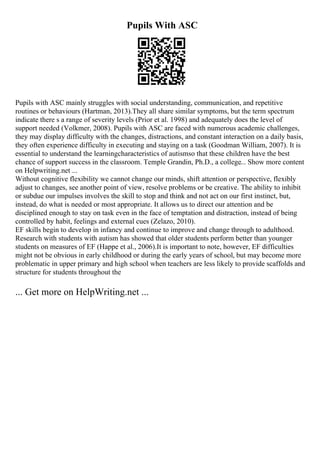 Pupils With ASC
Pupils with ASC mainly struggles with social understanding, communication, and repetitive
routines or behaviours (Hartman, 2013).They all share similar symptoms, but the term spectrum
indicate there s a range of severity levels (Prior et al. 1998) and adequately does the level of
support needed (Volkmer, 2008). Pupils with ASC are faced with numerous academic challenges,
they may display difficulty with the changes, distractions, and constant interaction on a daily basis,
they often experience difficulty in executing and staying on a task (Goodman William, 2007). It is
essential to understand the learningcharacteristics of autismso that these children have the best
chance of support success in the classroom. Temple Grandin, Ph.D., a college... Show more content
on Helpwriting.net ...
Without cognitive flexibility we cannot change our minds, shift attention or perspective, flexibly
adjust to changes, see another point of view, resolve problems or be creative. The ability to inhibit
or subdue our impulses involves the skill to stop and think and not act on our first instinct, but,
instead, do what is needed or most appropriate. It allows us to direct our attention and be
disciplined enough to stay on task even in the face of temptation and distraction, instead of being
controlled by habit, feelings and external cues (Zelazo, 2010).
EF skills begin to develop in infancy and continue to improve and change through to adulthood.
Research with students with autism has showed that older students perform better than younger
students on measures of EF (Happe et al., 2006).It is important to note, however, EF difficulties
might not be obvious in early childhood or during the early years of school, but may become more
problematic in upper primary and high school when teachers are less likely to provide scaffolds and
structure for students throughout the
... Get more on HelpWriting.net ...
 