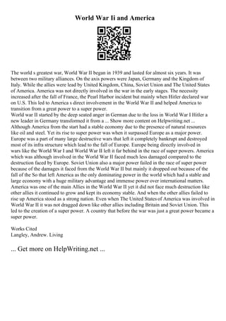 World War Ii and America
The world s greatest war, World War II began in 1939 and lasted for almost six years. It was
between two military alliances. On the axis powers were Japan, Germany and the Kingdom of
Italy. While the allies were lead by United Kingdom, China, Soviet Union and The United States
of America. America was not directly involved in the war in the early stages. The necessity
increased after the fall of France, the Pearl Harbor incident but mainly when Hitler declared war
on U.S. This led to America s direct involvement in the World War II and helped America to
transition from a great power to a super power.
World war II started by the deep seated anger in German due to the loss in World War I
. Hitler a
new leader in Germany transformed it from a ... Show more content on Helpwriting.net ...
Although America from the start had a stable economy due to the presence of natural resources
like oil and steel. Yet its rise to super power was when it surpassed Europe as a major power.
Europe was a part of many large destructive wars that left it completely bankrupt and destroyed
most of its infra structure which lead to the fall of Europe. Europe being directly involved in
wars like the World War I and World War II left it far behind in the race of super powers. America
which was although involved in the World War II faced much less damaged compared to the
destruction faced by Europe. Soviet Union also a major power failed in the race of super power
because of the damages it faced from the World War II but mainly it dropped out because of the
fall of the So that left America as the only dominating power in the world which had a stable and
large economy with a huge military advantage and immense power over international matters.
America was one of the main Allies in the World War II yet it did not face much destruction like
other allies it continued to grow and kept its economy stable. And when the other allies failed to
rise up America stood as a strong nation. Even when The United States of America was involved in
World War II it was not dragged down like other allies including Britain and Soviet Union. This
led to the creation of a super power. A country that before the war was just a great power became a
super power.
Works Cited
Langley, Andrew. Living
... Get more on HelpWriting.net ...
 