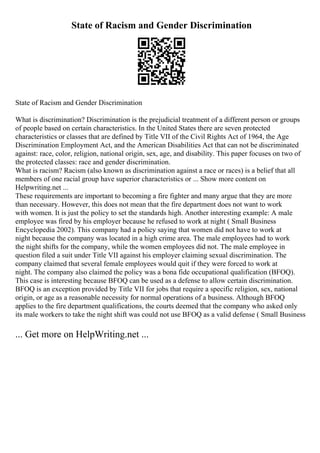 State of Racism and Gender Discrimination
State of Racism and Gender Discrimination
What is discrimination? Discrimination is the prejudicial treatment of a different person or groups
of people based on certain characteristics. In the United States there are seven protected
characteristics or classes that are defined by Title VII of the Civil Rights Act of 1964, the Age
Discrimination Employment Act, and the American Disabilities Act that can not be discriminated
against: race, color, religion, national origin, sex, age, and disability. This paper focuses on two of
the protected classes: race and gender discrimination.
What is racism? Racism (also known as discrimination against a race or races) is a belief that all
members of one racial group have superior characteristics or ... Show more content on
Helpwriting.net ...
These requirements are important to becoming a fire fighter and many argue that they are more
than necessary. However, this does not mean that the fire department does not want to work
with women. It is just the policy to set the standards high. Another interesting example: A male
employee was fired by his employer because he refused to work at night ( Small Business
Encyclopedia 2002). This company had a policy saying that women did not have to work at
night because the company was located in a high crime area. The male employees had to work
the night shifts for the company, while the women employees did not. The male employee in
question filed a suit under Title VII against his employer claiming sexual discrimination. The
company claimed that several female employees would quit if they were forced to work at
night. The company also claimed the policy was a bona fide occupational qualification (BFOQ).
This case is interesting because BFOQ can be used as a defense to allow certain discrimination.
BFOQ is an exception provided by Title VII for jobs that require a specific religion, sex, national
origin, or age as a reasonable necessity for normal operations of a business. Although BFOQ
applies to the fire department qualifications, the courts deemed that the company who asked only
its male workers to take the night shift was could not use BFOQ as a valid defense ( Small Business
... Get more on HelpWriting.net ...
 
