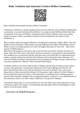 Ruby Archuleta and Amarante Cordova Define Community...
Ruby Archuleta and Amarante Cordova Define Community
Community is defined as a group a people living in an area under the same conditions. Realistically,
a community is so much more than this definition. It is people and their different beliefs that form
a community. In the town of Milagro, Amarante Cordova, Ruby Archuleta, and a town coming
together to rescue a fellow community member from jail exemplify the true spirit of what
community is.
Ruby Archuleta makes the biggest difference in bringing the community together. Ruby is the only
member of the community to take intuitive and start fighting for the rights of the Milagro citizens.
While everyone is waiting around to see what will happen, Ruby gets to work. She ... Show more
content on Helpwriting.net ...
Ruby knows the people are reluctant to sign it, but this does not stop her. During a four day rain
storm, where the whole town is shut down, she goes out and tries to get people to sign the petition.
The conditions are so treacherous that her truck gets stuck in the mud. She is so determined to get
people to sign the petition that she then rides her horse until it almost dies from exhaustion. If it
were not for Ruby Archuleta s determination to the community the Milagro citizens would not have
overcome Ladd Devine s Miracle Valley Land and Water Project.
Amarante Cordova is one of the oldest people in Milagro, but age does not always carry wisdom;
it comes with experience. Amarante has experienced a lot living in Milagro all of his life. He
knows that the bean field is one of the best things ever to occur in Milagro. He is sure of one
thing, that he is there to protect the field and it is his god give right to protect the field. Milagro is
the only thing that matters to Cordova. The community is everything, there is nothing going on
outside of the mountains. Milagro is the one thing that matters. Cordova is a very influential part of
the community, but he is too old to make a difference in the growth of Milagro.
Towards the ending there is a very powerful scene were the whole town comes and meets in front
of the police station. The energy is overwhelming and captivating. While Joe Mondgragon is held
captive in side the police station,
... Get more on HelpWriting.net ...
 