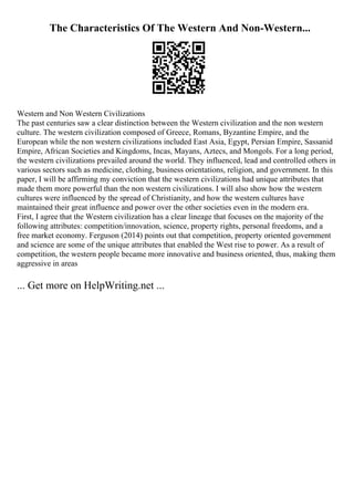 The Characteristics Of The Western And Non-Western...
Western and Non Western Civilizations
The past centuries saw a clear distinction between the Western civilization and the non western
culture. The western civilization composed of Greece, Romans, Byzantine Empire, and the
European while the non western civilizations included East Asia, Egypt, Persian Empire, Sassanid
Empire, African Societies and Kingdoms, Incas, Mayans, Aztecs, and Mongols. For a long period,
the western civilizations prevailed around the world. They influenced, lead and controlled others in
various sectors such as medicine, clothing, business orientations, religion, and government. In this
paper, I will be affirming my conviction that the western civilizations had unique attributes that
made them more powerful than the non western civilizations. I will also show how the western
cultures were influenced by the spread of Christianity, and how the western cultures have
maintained their great influence and power over the other societies even in the modern era.
First, I agree that the Western civilization has a clear lineage that focuses on the majority of the
following attributes: competition/innovation, science, property rights, personal freedoms, and a
free market economy. Ferguson (2014) points out that competition, property oriented government
and science are some of the unique attributes that enabled the West rise to power. As a result of
competition, the western people became more innovative and business oriented, thus, making them
aggressive in areas
... Get more on HelpWriting.net ...
 