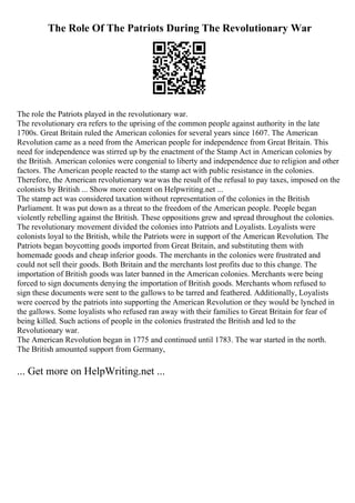 The Role Of The Patriots During The Revolutionary War
The role the Patriots played in the revolutionary war.
The revolutionary era refers to the uprising of the common people against authority in the late
1700s. Great Britain ruled the American colonies for several years since 1607. The American
Revolution came as a need from the American people for independence from Great Britain. This
need for independence was stirred up by the enactment of the Stamp Act in American colonies by
the British. American colonies were congenial to liberty and independence due to religion and other
factors. The American people reacted to the stamp act with public resistance in the colonies.
Therefore, the American revolutionary war was the result of the refusal to pay taxes, imposed on the
colonists by British ... Show more content on Helpwriting.net ...
The stamp act was considered taxation without representation of the colonies in the British
Parliament. It was put down as a threat to the freedom of the American people. People began
violently rebelling against the British. These oppositions grew and spread throughout the colonies.
The revolutionary movement divided the colonies into Patriots and Loyalists. Loyalists were
colonists loyal to the British, while the Patriots were in support of the American Revolution. The
Patriots began boycotting goods imported from Great Britain, and substituting them with
homemade goods and cheap inferior goods. The merchants in the colonies were frustrated and
could not sell their goods. Both Britain and the merchants lost profits due to this change. The
importation of British goods was later banned in the American colonies. Merchants were being
forced to sign documents denying the importation of British goods. Merchants whom refused to
sign these documents were sent to the gallows to be tarred and feathered. Additionally, Loyalists
were coerced by the patriots into supporting the American Revolution or they would be lynched in
the gallows. Some loyalists who refused ran away with their families to Great Britain for fear of
being killed. Such actions of people in the colonies frustrated the British and led to the
Revolutionary war.
The American Revolution began in 1775 and continued until 1783. The war started in the north.
The British amounted support from Germany,
... Get more on HelpWriting.net ...
 
