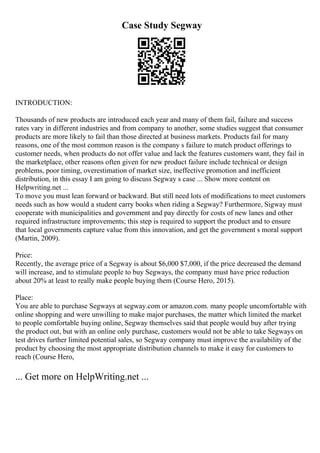 Case Study Segway
INTRODUCTION:
Thousands of new products are introduced each year and many of them fail, failure and success
rates vary in different industries and from company to another, some studies suggest that consumer
products are more likely to fail than those directed at business markets. Products fail for many
reasons, one of the most common reason is the company s failure to match product offerings to
customer needs, when products do not offer value and lack the features customers want, they fail in
the marketplace, other reasons often given for new product failure include technical or design
problems, poor timing, overestimation of market size, ineffective promotion and inefficient
distribution, in this essay I am going to discuss Segway s case ... Show more content on
Helpwriting.net ...
To move you must lean forward or backward. But still need lots of modifications to meet customers
needs such as how would a student carry books when riding a Segway? Furthermore, Sigway must
cooperate with municipalities and government and pay directly for costs of new lanes and other
required infrastructure improvements; this step is required to support the product and to ensure
that local governments capture value from this innovation, and get the government s moral support
(Martin, 2009).
Price:
Recently, the average price of a Segway is about $6,000 $7,000, if the price decreased the demand
will increase, and to stimulate people to buy Segways, the company must have price reduction
about 20% at least to really make people buying them (Course Hero, 2015).
Place:
You are able to purchase Segways at segway.com or amazon.com. many people uncomfortable with
online shopping and were unwilling to make major purchases, the matter which limited the market
to people comfortable buying online, Segway themselves said that people would buy after trying
the product out, but with an online only purchase, customers would not be able to take Segways on
test drives further limited potential sales, so Segway company must improve the availability of the
product by choosing the most appropriate distribution channels to make it easy for customers to
reach (Course Hero,
... Get more on HelpWriting.net ...
 