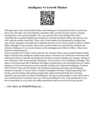Intelligence Vs Growth Mindset
Although many with a fixed mindset believe that intelligence is determined at birth, research has
shown how the brain can be developed to ultimately make someone become smarter, instantly
favoring those with a growth mindset. The way a person with a fixed mindset feels about
something like accepting feedback and constructive criticism absolutely differs from the way one
with a growth mindset would feel. Those with a fixed mindset feel threatened by feedback and
may avoid it altogether if possible due to thinking that they ll never become better ( Effective Effort
Rubric )(Knapp). On the contrary, those with a growth mindset are motivated by feedback and
criticism, thinking of it as a crucial element in the learningprocess( Effective Effort... Show more
content on Helpwriting.net ...
Brain researchers have found evidence that the way a person thinks with a growth mindset actually
helps to develop their intelligence and become smarter. Scientists have formed the conclusion after
studying the brains of animals and infants that the brain s neurons multiply, get stronger, and take in
new information after being mentally challenged ( You Can Grow Your Intelligence )(Knapp). This
leads to an increased growth of dendrites that helps to speed up how fast information travels, further
leading to a faster learning process and eventually resulting to an improved intelligence. Common
habits of those with a growth mindset, like focusing on learning, practicing, and challenging
themselves mentally, is exactly what is needed to strengthen the brain. Doing things along with
having a growth mindset, like getting enough sleep, eating nutritional foods and exercising
regularly, can also lead to an improved intelligence. Having a growth mindset is ones choice, but it
can overall help them to become more successful and intelligent in life. From getting that A on a
test to being better at a job, there are endless possibilities that can result by having a growth
... Get more on HelpWriting.net ...
 