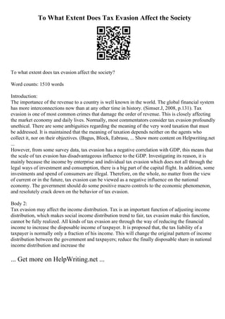 To What Extent Does Tax Evasion Affect the Society
To what extent does tax evasion affect the society?
Word counts: 1510 words
Introduction:
The importance of the revenue to a country is well known in the world. The global financial system
has more interconnections now than at any other time in history. (Simser.J, 2008, p.131). Tax
evasion is one of most common crimes that damage the order of revenue. This is closely affecting
the market economy and daily lives. Normally, most commentators consider tax evasion profoundly
unethical. There are some ambiguities regarding the meaning of the very word taxation that must
be addressed. It is maintained that the meaning of taxation depends neither on the agents who
collect it, nor on their objectives. (Bagus, Block, Eabrasu, ... Show more content on Helpwriting.net
...
However, from some survey data, tax evasion has a negative correlation with GDP, this means that
the scale of tax evasion has disadvantageous influence to the GDP. Investigating its reason, it is
mainly because the income by enterprise and individual tax evasion which does not all through the
legal ways of investment and consumption, there is a big part of the capital flight. In addition, some
investments and spend of consumers are illegal. Therefore, on the whole, no matter from the view
of current or in the future, tax evasion can be viewed as a negative influence on the national
economy. The government should do some positive macro controls to the economic phenomenon,
and resolutely crack down on the behavior of tax evasion.
Body 2:
Tax evasion may affect the income distribution. Tax is an important function of adjusting income
distribution, which makes social income distribution trend to fair, tax evasion make this function,
cannot be fully realized. All kinds of tax evasion are through the way of reducing the financial
income to increase the disposable income of taxpayer. It is proposed that, the tax liability of a
taxpayer is normally only a fraction of his income. This will change the original pattern of income
distribution between the government and taxpayers; reduce the finally disposable share in national
income distribution and increase the
... Get more on HelpWriting.net ...
 