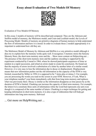 Essay about Evaluation of Two Models Of Memory
Evaluation of Two Models Of Memory
In this essay 2 models of memory will be described and compared. They are the Atkinson and
Sniffrin model of memory, the Multistore model, and Crain and Lockhart model, the Levels of
Processing Model. Models of memory are primitive diagrams of human memory to help understand
the flow of information and how it is stored. In order to evaluate those 2 models appropriately it is
important to understand how old they are.
The Multistore Model of Memory by Atkinson and Shiffrin is a very primitive model although it
does try to explain how the memory works quite well. It recognises 3 memory stores the Sensory
Memory Store, the short term memory store and the ... Show more content on Helpwriting.net ...
The presence of the short term memory store and the auditory encoding is supported by the
experiment conducted by Conrad in 1964, where he showed participants sequences of letter at
random in a rapid succession, and relied on errors made to create his conclusion. He found out
that the majority of errors involved a substitution of a letter by another letter of a similar sound.
However, it is very easy to lose the information due to decay or displacement. Displacement
means that new information pushes out the old information as the capacity of the STM is very
limited; researched by Miller in 1956 it is supposed to be 7 items plus or minus 2. For example,
you are processing the words you read on the screen in your STM. However, if I ask, What is
your telephone number? your brain immediately calls that from long term memory and replaces
what was previously there. Decay is similar as the information disapperas as time passes by as the
duration of STM is limited. Chunking can increase the capacity of short term memory. For example,
the letters b d e constitute three units of information while the word bed represents one unit even
though it is composed of the same number of letters. Chunking is a major technique for getting and
keeping information in short term memory; it is also a type of elaboration that will help get
information into long term memory. Subvocal
... Get more on HelpWriting.net ...
 