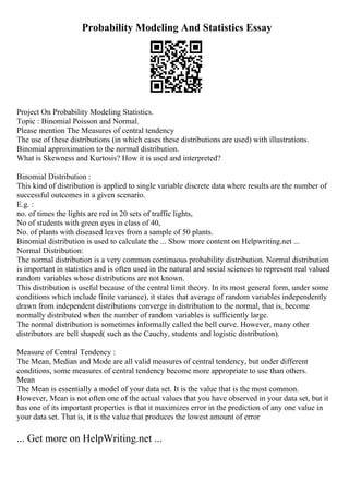 Probability Modeling And Statistics Essay
Project On Probability Modeling Statistics.
Topic : Binomial Poisson and Normal.
Please mention The Measures of central tendency
The use of these distributions (in which cases these distributions are used) with illustrations.
Binomial approximation to the normal distribution.
What is Skewness and Kurtosis? How it is used and interpreted?
Binomial Distribution :
This kind of distribution is applied to single variable discrete data where results are the number of
successful outcomes in a given scenario.
E.g. :
no. of times the lights are red in 20 sets of traffic lights,
No of students with green eyes in class of 40,
No. of plants with diseased leaves from a sample of 50 plants.
Binomial distribution is used to calculate the ... Show more content on Helpwriting.net ...
Normal Distribution:
The normal distribution is a very common continuous probability distribution. Normal distribution
is important in statistics and is often used in the natural and social sciences to represent real valued
random variables whose distributions are not known.
This distribution is useful because of the central limit theory. In its most general form, under some
conditions which include finite variance), it states that average of random variables independently
drawn from independent distributions converge in distribution to the normal, that is, become
normally distributed when the number of random variables is sufficiently large.
The normal distribution is sometimes informally called the bell curve. However, many other
distributors are bell shaped( such as the Cauchy, students and logistic distribution).
Measure of Central Tendency :
The Mean, Median and Mode are all valid measures of central tendency, but under different
conditions, some measures of central tendency become more appropriate to use than others.
Mean
The Mean is essentially a model of your data set. It is the value that is the most common.
However, Mean is not often one of the actual values that you have observed in your data set, but it
has one of its important properties is that it maximizes error in the prediction of any one value in
your data set. That is, it is the value that produces the lowest amount of error
... Get more on HelpWriting.net ...
 