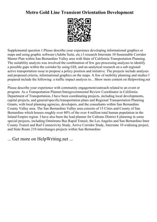Metro Gold Line Transient Orientation Development
Supplemental question 1.Please describe your experience developing informational graphics or
maps and using graphic software (Adobe Suite, etc.) I research Interstate 10 Sustainable Corridor
Master Plan within San Bernardino Valley area with State of California Transportation Planning.
The suitability analysis was involved the combination of few geo processing analyses to identify
a possible gaps within the corridor by using GIS, and an analytical research on a sub regional
active transportation issue to propose a policy position and initiative. The projects include analyses
and proposed criteria, informational graphics on the maps. A few of mobility planning and studies I
prepared include the following: a traffic impact analysis to... Show more content on Helpwriting.net
...
Please describe your experience with community engagement/outreach related to an event or
program. As a Transportation Planner/Intergovernmental Review Coordinator in California
Department of Transportation, I have been coordinating projects, including local developments,
capital projects, and general/specific/transportation plans and Regional Transportation Planning
Grants, with local planning agencies, developers, and the consultants within San Bernardino
County Valley area. The San Bernardino Valley area consists of 15 Cities and County of San
Bernardino which houses roughly over 80% of the over 4 million total human population in the
Inland Empire region. I have also been the lead planner for Caltrans District 8 planning in some
special projects, including Omnitrans Bus Rapid Transit, the Los Angeles and San Bernardino Inter
County Transit and Rail Connectivity Study, Arrive Corridor Study, Interstate 10 widening project,
and State Route 210 interchanges projects within San Bernardino
... Get more on HelpWriting.net ...
 