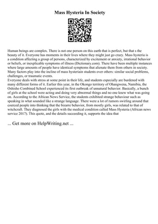 Mass Hysteria In Society
Human beings are complex. There is not one person on this earth that is perfect, but that s the
beauty of it. Everyone has moments in their lives where they might just go crazy. Mass hysteria is
a condition affecting a group of persons, characterized by excitement or anxiety, irrational behavior
or beliefs, or inexplicable symptoms of illness (Dictionary.com). There have been multiple instances
where large amounts of people have identical symptoms that alienate them from others in society.
Many factors play into the incline of mass hysteriain students over others: similar social problems,
challenges, or traumatic events.
Everyone deals with stress at some point in their life, and students especially are burdened with
many different forms of it. Earlier this year, in the Okongo territory of Ohangwena, Namibia, the
Oshisho Combined School experienced its first outbreak of unnatural behavior. Basically, a bunch
of girls at the school were acting and doing very abnormal things and no one knew what was going
on. According to the African News Service, the students exhibited strange behaviour such as
speaking in what sounded like a strange language. There were a lot of rumors swirling around that
coerced people into thinking that the bizarre behavior, from mostly girls, was related to that of
witchcraft. They diagnosed the girls with the medical condition called Mass Hysteria (African news
service 2017). This quote, and the details succeeding it, supports the idea that
... Get more on HelpWriting.net ...
 