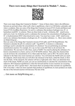 There were many things that I learned in Module 7 . Some...
There were many things that I learned in Module 7 . Some of them where: what is the difference
between an acid and a base; what is pH; what is equilibrium, what is Le ChГўtelier s principle; and
what is oxidation. Here are some of the things that I learned in lesson 07.01 (Acids and Bases) and
lesson 07.02 (AcidBase Reactions). An acid is a substance that produces hydrogen ions, H+ or
hydrodium ionsH3O+ in solution. There are three kinds of acids : Arrhenius, BrГ nsted Lowry,
and Lewis Acid. An Arrhenius acid is a substance the increases the concentration of hydrogen ion,
H+ or hydroniumions H3O+when dissolved in water. You must have water. A BrГ nsted Lowry
acid is any substance that donates a hydrogen ion, H+ to another substance. A... Show more content
on Helpwriting.net ...
Here are some of the things that I learned in lessons 07.03 (pH), and 07.04 (Equilibrium). The
formula to calculate the pH of a solution is pH = log [H3O+]. A titration is a laboratory
technique used to calculate the concentration of a chemical. You are performing an acid base
neutralization reaction. For example, let s say we have some HCl that we do not know the
concentration. We can react it with a base, such as NaOH. You start by placing the substance of a
known concentration in a buret, such as a 0.25 M NaOH solution. Then, place the chemical that
you do not know the concentration of in a flask under the buret, such as HCl. We need to add an
indicator to the flask since most reactions are colorless. You will titrate the NaOH until you reach
the endpoint, which means that you will allow the chemical in the buret, called the titrant, to flow
into the flask. At the end point, the solution will have a light pink color. Once you determine how
much of the titrant, NaOH you used, you can use stoichiometry to calculate the concentration of the
unknown, HCl.Chemical equilibrium is when the forward and the reverse reactions are occurring
at the same rate. If K is greater than 1, that means there are products than reactants are equilibrium.
If K is less than 1, there are more reactants than products at equilibrium.As more products are made,
the rate of the forward reaction will decrease.The rate of the
... Get more on HelpWriting.net ...
 