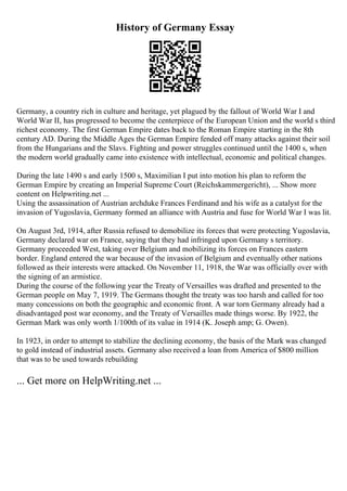 History of Germany Essay
Germany, a country rich in culture and heritage, yet plagued by the fallout of World War I and
World War II, has progressed to become the centerpiece of the European Union and the world s third
richest economy. The first German Empire dates back to the Roman Empire starting in the 8th
century AD. During the Middle Ages the German Empire fended off many attacks against their soil
from the Hungarians and the Slavs. Fighting and power struggles continued until the 1400 s, when
the modern world gradually came into existence with intellectual, economic and political changes.
During the late 1490 s and early 1500 s, Maximilian I put into motion his plan to reform the
German Empire by creating an Imperial Supreme Court (Reichskammergericht), ... Show more
content on Helpwriting.net ...
Using the assassination of Austrian archduke Frances Ferdinand and his wife as a catalyst for the
invasion of Yugoslavia, Germany formed an alliance with Austria and fuse for World War I was lit.
On August 3rd, 1914, after Russia refused to demobilize its forces that were protecting Yugoslavia,
Germany declared war on France, saying that they had infringed upon Germany s territory.
Germany proceeded West, taking over Belgium and mobilizing its forces on Frances eastern
border. England entered the war because of the invasion of Belgium and eventually other nations
followed as their interests were attacked. On November 11, 1918, the War was officially over with
the signing of an armistice.
During the course of the following year the Treaty of Versailles was drafted and presented to the
German people on May 7, 1919. The Germans thought the treaty was too harsh and called for too
many concessions on both the geographic and economic front. A war torn Germany already had a
disadvantaged post war economy, and the Treaty of Versailles made things worse. By 1922, the
German Mark was only worth 1/100th of its value in 1914 (K. Joseph amp; G. Owen).
In 1923, in order to attempt to stabilize the declining economy, the basis of the Mark was changed
to gold instead of industrial assets. Germany also received a loan from America of $800 million
that was to be used towards rebuilding
... Get more on HelpWriting.net ...
 
