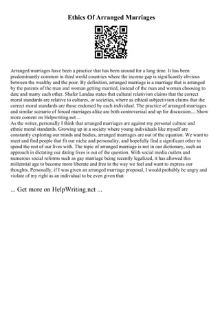 Ethics Of Arranged Marriages
Arranged marriages have been a practice that has been around for a long time. It has been
predominantly common in third world countries where the income gap is significantly obvious
between the wealthy and the poor. By definition, arranged marriage is a marriage that is arranged
by the parents of the man and woman getting married, instead of the man and woman choosing to
date and marry each other. Shafer Landau states that cultural relativism claims that the correct
moral standards are relative to cultures, or societies, where as ethical subjectivism claims that the
correct moral standards are those endorsed by each individual. The practice of arranged marriages
and similar scenario of forced marriages alike are both controversial and up for discussion.... Show
more content on Helpwriting.net ...
As the writer, personally I think that arranged marriages are against my personal culture and
ethnic moral standards. Growing up in a society where young individuals like myself are
constantly exploring our minds and bodies, arranged marriages are out of the equation. We want to
meet and find people that fit our niche and personality, and hopefully find a significant other to
spend the rest of our lives with. The topic of arranged marriage is not in our dictionary, such an
approach in dictating our dating lives is out of the question. With social media outlets and
numerous social reforms such as gay marriage being recently legalized, it has allowed this
millennial age to become more liberate and free in the way we feel and want to express our
thoughts. Personally, if I was given an arranged marriage proposal, I would probably be angry and
violate of my right as an individual to be even given that
... Get more on HelpWriting.net ...
 
