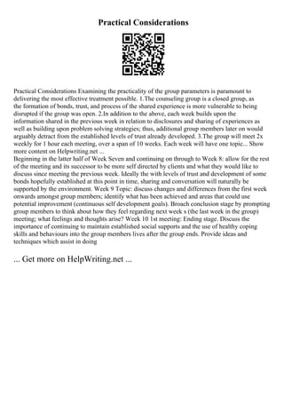 Practical Considerations
Practical Considerations Examining the practicality of the group parameters is paramount to
delivering the most effective treatment possible. 1.The counseling group is a closed group, as
the formation of bonds, trust, and process of the shared experience is more vulnerable to being
disrupted if the group was open. 2.In addition to the above, each week builds upon the
information shared in the previous week in relation to disclosures and sharing of experiences as
well as building upon problem solving strategies; thus, additional group members later on would
arguably detract from the established levels of trust already developed. 3.The group will meet 2x
weekly for 1 hour each meeting, over a span of 10 weeks. Each week will have one topic... Show
more content on Helpwriting.net ...
Beginning in the latter half of Week Seven and continuing on through to Week 8: allow for the rest
of the meeting and its successor to be more self directed by clients and what they would like to
discuss since meeting the previous week. Ideally the with levels of trust and development of some
bonds hopefully established at this point in time, sharing and conversation will naturally be
supported by the environment. Week 9 Topic: discuss changes and differences from the first week
onwards amongst group members; identify what has been achieved and areas that could use
potential improvement (continuous self development goals). Broach conclusion stage by prompting
group members to think about how they feel regarding next week s (the last week in the group)
meeting; what feelings and thoughts arise? Week 10 1st meeting: Ending stage. Discuss the
importance of continuing to maintain established social supports and the use of healthy coping
skills and behaviours into the group members lives after the group ends. Provide ideas and
techniques which assist in doing
... Get more on HelpWriting.net ...
 