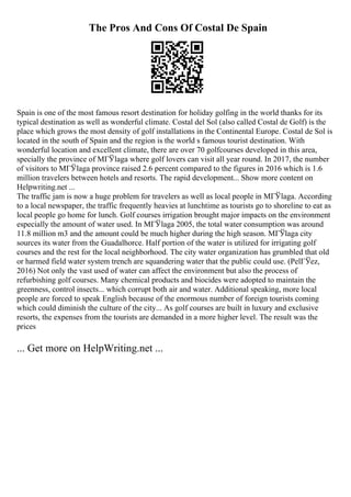 The Pros And Cons Of Costal De Spain
Spain is one of the most famous resort destination for holiday golfing in the world thanks for its
typical destination as well as wonderful climate. Costal del Sol (also called Costal de Golf) is the
place which grows the most density of golf installations in the Continental Europe. Costal de Sol is
located in the south of Spain and the region is the world s famous tourist destination. With
wonderful location and excellent climate, there are over 70 golfcourses developed in this area,
specially the province of MГЎlaga where golf lovers can visit all year round. In 2017, the number
of visitors to MГЎlaga province raised 2.6 percent compared to the figures in 2016 which is 1.6
million travelers between hotels and resorts. The rapid development... Show more content on
Helpwriting.net ...
The traffic jam is now a huge problem for travelers as well as local people in MГЎlaga. According
to a local newspaper, the traffic frequently heavies at lunchtime as tourists go to shoreline to eat as
local people go home for lunch. Golf courses irrigation brought major impacts on the environment
especially the amount of water used. In MГЎlaga 2005, the total water consumption was around
11.8 million m3 and the amount could be much higher during the high season. MГЎlaga city
sources its water from the Guadalhorce. Half portion of the water is utilized for irrigating golf
courses and the rest for the local neighborhood. The city water organization has grumbled that old
or harmed field water system trench are squandering water that the public could use. (PelГЎez,
2016) Not only the vast used of water can affect the environment but also the process of
refurbishing golf courses. Many chemical products and biocides were adopted to maintain the
greenness, control insects... which corrupt both air and water. Additional speaking, more local
people are forced to speak English because of the enormous number of foreign tourists coming
which could diminish the culture of the city... As golf courses are built in luxury and exclusive
resorts, the expenses from the tourists are demanded in a more higher level. The result was the
prices
... Get more on HelpWriting.net ...
 