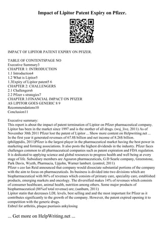 Impact of Lipitor Patent Expiry on Pfizer.
IMPACT OF LIPITOR PATENT EXPIRY ON PFIZER.
TABLE OF CONTENTSPAGE NO
Executive Summary3
CHAPTER 1: INTRODUCTION
1.1 Introduction4
1.2 What is Lipitor5
1.3Expiry of Lipitor patent5 6
CHAPTER 2: CHALLENGERS
2.1 Challengers6
2.2 Pfizer s strategies7
CHAPTER 3:FINANCIAL IMPACT ON PFIZER
AS LIPITOR GOES GENERIC 8 9
Recommendations10
Conclusion11
Executive summary:
This report is about the impact of patent termination of Lipitor on Pfizer pharmaceutical company.
Lipitor has been in the market since 1997 and is the mother of all drugs. (wsj_live, 2011) As of
November 30th 2011 Pfizer lost the patent of Lipitor ... Show more content on Helpwriting.net ...
In the first year it generated revenues of 67.8$ billion and net income of 8.26$ billion.
(philippidis, 2011)Pfizer is the largest player in the pharmaceutical market having the best power in
marketing and forming associations. It also posts the highest dividends in the industry. Pfizer faces
challenges common to all pharmaceutical companies such as patent expiration and FDA regulation.
It is dedicated to applying science and global resources to progress health and well being at every
stage of life. Subsidiary members are Agouron pharmaceuticals, G.D Searle company, Greenstone,
Park Davis, Wyeth, Pharmacia, Upjohn, Warner lambert. (control, 2011)
Pfizer s ceo Ian Reid announced that company would dissociate substantial portions of the company
with the aim to focus on pharmaceuticals. Its business is divided into two divisions which are
biopharmaceutical with 86% of revenues which consists of primary care, speciality care, established
products, emerging markets and oncology. The diversified makes 14% of revenues which consists
of consumer healthcare, animal health, nutrition among others. Some major products of
biopharmaceutical (86%of total revenue) are; (sanburn, 2011)
Lipitor statin that decreases LDL levels, best selling and and the most important for Pfizer as it
contributes significantly to the growth of the company. However, the patent expired opening it to
competition with the generic drugs.
Enbrel for arthritis, plaque psoriasis ankylosing
... Get more on HelpWriting.net ...
 