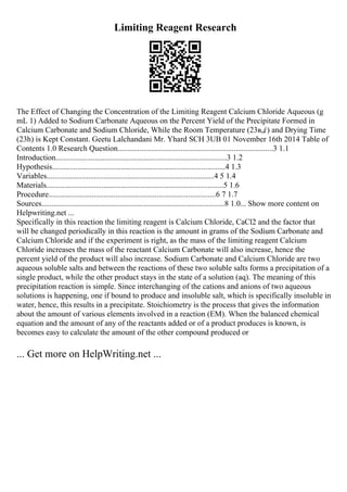 Limiting Reagent Research
The Effect of Changing the Concentration of the Limiting Reagent Calcium Chloride Aqueous (g
mL 1) Added to Sodium Carbonate Aqueous on the Percent Yield of the Precipitate Formed in
Calcium Carbonate and Sodium Chloride, While the Room Temperature (23в„ѓ) and Drying Time
(23h) is Kept Constant. Geetu Lalchandani Mr. Yhard SCH 3UB 01 November 16th 2014 Table of
Contents 1.0 Research Question...............................................................................3 1.1
Introduction.......................................................................................3 1.2
Hypothesis........................................................................................4 1.3
Variables.....................................................................................4 5 1.4
Materials..........................................................................................5 1.6
Procedure.....................................................................................6 7 1.7
Sources.............................................................................................8 1.0... Show more content on
Helpwriting.net ...
Specifically in this reaction the limiting reagent is Calcium Chloride, CaCl2 and the factor that
will be changed periodically in this reaction is the amount in grams of the Sodium Carbonate and
Calcium Chloride and if the experiment is right, as the mass of the limiting reagent Calcium
Chloride increases the mass of the reactant Calcium Carbonate will also increase, hence the
percent yield of the product will also increase. Sodium Carbonate and Calcium Chloride are two
aqueous soluble salts and between the reactions of these two soluble salts forms a precipitation of a
single product, while the other product stays in the state of a solution (aq). The meaning of this
precipitation reaction is simple. Since interchanging of the cations and anions of two aqueous
solutions is happening, one if bound to produce and insoluble salt, which is specifically insoluble in
water, hence, this results in a precipitate. Stoichiometry is the process that gives the information
about the amount of various elements involved in a reaction (EM). When the balanced chemical
equation and the amount of any of the reactants added or of a product produces is known, is
becomes easy to calculate the amount of the other compound produced or
... Get more on HelpWriting.net ...
 