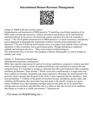 International Human Resrouce Management
Chapter 9: IHRM in the host country context
Standardization and localization of HRM practices * Controlling cross border operations of an
MNE centres around what processes, routines, procedures and practices can be and should be
transferred abroad. In the process of transferring systems and know how the role of people is
critical. * The aim of global standardization of HRM practices is to reach consistency, transparency
and an alignment of geographically fragmented workforce around common principles and
objectives * The aim of realizing local responsiveness is to respect local cultural values, traditions,
legislation or other constraints such as government policy. Though attempting to implement
methods and techniques that have ... Show more content on Helpwriting.net ...
This problem threatens to increase with changing workforce demographics as well as changes in
attitudes and values.
Chapter 11: Performance Management
Multinational performance management
MNEs have specific expectations for each of its foreign subsidiaries, cooperative ventures and other
forms of operations modes, in terms of market performance and contribution to total profits and
competitiveness. It is important to recognise constraints that affect goal attainment when evaluating
subsidiary performance. These include: * Whole versus part a multinational is a single entity that
faces a global environment. Integration and control imperative often place the multinational in the
positions where it decides that the good of the whole is more important than the subsidiary s short
term profitability. * Volatility of the global environment because subsidiaries operate under such
volatility and fluctuation, they must tailor long term goals to the specific situation in a given
market. Problems arise when subsidiary managers perceive that goals are set by distant HQs
strategy team are unrealistic and inflexible, due to a failure to take into account local conditions
that change as a result of a volatile environment. * Separation by
... Get more on HelpWriting.net ...
 