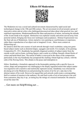 Effects Of Modernism
The Modernist era was a social and cultural movement characterised by rapid social and
technological change in the 19th and 20th century. The art movement revolved around a group of
innovative artists and art critics who challenged preconceived ideas about what good art was, and
redefined expectations. Modernismaffected the ideas and practices of artists, increasing the attitude
of the Avant Garde to be original. Abstraction was explored visually and artists moved away from
pictorial realism, bringing into focus new techniques and acceptances. Abstract Expressionist was
the final sub era of Modernism. Artists started to view painting as a performance or experience,
rather than a reproduction of an object real or imagined. It was... Show more content on
Helpwriting.net ...
He aimed to distil the core essence of each artwork through visual vocabulary; using non genre
based subject matter such as distorted shapes, squiggles and motifs. For example, in his painting
Composition IV, 1911, Kandinsky has partially disguised symbols of subject matter from the
outside world, such as boats, reclining figures, and a castle on a hilltop, beneath vibrant blocks of
colour and harsh black lines. The notion of battle is conveyed in the chaos of the composition
particularly in the way Kandinsky has juxtaposed the clashing vibrant high key colours, with the
calm of the flowing forms. This alludes to the peace and redemption to
follow. Kandinsky s formalistic approach to the biomorphic painting with a specific focus on
colour, shape and arrangement was challenging to the deeply ingrained notion that subject matter
was required to tell a narrative and realistically represent society. Kandinsky was criticised for
devaluing art in the Modernist era and promoting the notion of art for art s sake due to the
abstract nature of his work. However he argued that such artwork could create a corresponding
thrill or contrast of emotion in the audience. He said Such works of art at least preserve the soul
from coarseness; they key it up...as tuning key the strings of a musical instrument. He aimed to
reveal the inner life
... Get more on HelpWriting.net ...
 