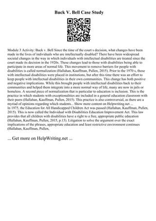 Buck V. Bell Case Study
Module 3 Activity: Buck v. Bell Since the time of the court s decision, what changes have been
made in the lives of individuals who are intellectually disabled? There have been widespread
societal changes in the way in which individuals with intellectual disabilities are treated since the
court made its decision in the 1920s. These changes lead to those with disabilities being able to
participate in more areas of normal life. This movement to remove barriers for people with
disabilities is called normalization (Hallahan, Kauffman, Pullen, 2015). Prior to the 1970 s, those
with intellectual disabilities were placed in institutions, but after this time there was an effort to
keep people with intellectual disabilities in their own communities. This change has both positive
and negative implications. While this brought people with intellectual disabilities back to their
communities and helped them integrate into a more normal way of life, many are now in jails or
homeless. A second piece of normalization that is particular to education is inclusion. This is the
practice in which students with exceptionalities are included in a general education classroom with
their peers (Hallahan, Kauffman, Pullen, 2015). This practice is also controversial, as there are a
myriad of opinions regarding which students... Show more content on Helpwriting.net ...
In 1975, the Education for All Handicapped Children Act was passed (Hallahan, Kauffman, Pullen,
2015). This is now called the Individual with Disabilities Education Improvement Act. This law
provides that all children with disabilities have a right to a free, appropriate public education
(Hallahan, Kauffman, Pullen, 2015, p.13). Litigation to solve the argument over the exact
implications of the phrases, appropriate education and least restrictive environment continues
(Hallahan, Kauffman, Pullen,
... Get more on HelpWriting.net ...
 