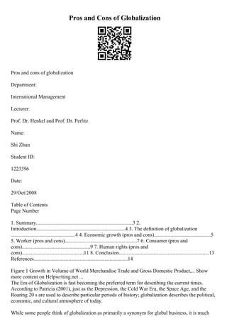 Pros and Cons of Globalization
Pros and cons of globalization
Department:
International Management
Lecturer:
Prof. Dr. Henkel and Prof. Dr. Perlitz
Name:
Shi Zhun
Student ID:
1223396
Date:
29/Oct/2008
Table of Contents
Page Number
1. Summary...........................................................................3 2.
Introduction.....................................................................4 3. The definition of globalization
..................................................4 4. Economic growth (pros and cons)............................................5
5. Worker (pros and cons)........................................................7 6. Consumer (pros and
cons).....................................................9 7. Human rights (pros and
cons)................................................11 8. Conclusion......................................................................13
References.........................................................................14
Figure 1 Growth in Volume of World Merchandise Trade and Gross Domestic Product,... Show
more content on Helpwriting.net ...
The Era of Globalization is fast becoming the preferred term for describing the current times.
According to Patricia (2001), just as the Depression, the Cold War Era, the Space Age, and the
Roaring 20 s are used to describe particular periods of history; globalization describes the political,
economic, and cultural atmosphere of today.
While some people think of globalization as primarily a synonym for global business, it is much
 