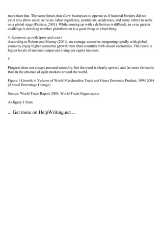 more than that. The same forces that allow businesses to operate as if national borders did not
exist also allow social activists, labor organizers, journalists, academics, and many others to work
on a global stage (Patricia, 2001). While coming up with a definition is difficult, an even greater
challenge is deciding whether globalization is a good thing or a bad thing.
4. Economic growth (pros and cons)
According to Robert and Murray (2001), on average, countries integrating rapidly with global
economy enjoy higher economic growth rates than countries with closed economies. The result is
higher levels of national output and rising per capita incomes.
5
Progress does not always proceed smoothly, but the trend is clearly upward and far more favorable
than in the absence of open markets around the world.
Figure 1 Growth in Volume of World Merchandise Trade and Gross Domestic Product, 1994 2004
(Annual Percentage Change)
Source: World Trade Report 2005, World Trade Organization
As figure 1 from
... Get more on HelpWriting.net ...
 