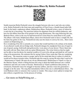 Analysis Of Helplessness Blues By Robin Pecknold
Seattle musician Robin Pecknold voices the struggle between who one is and who one wishes
to be. Robin Pecknold is the front man and songwriter of Fleet Foxes, a Seattle based indie folk
band. In the band s sophomore album, Helplessness Blues, Pecknold writes a story of whom he
is and who he is becoming. The musician realizes his departure from his selfish tendencies, and
how his life differs from that of his parents in the song Montezuma. The song following this one,
Bedouin Dress, refers to the way he had borrowed love from those he cared about in his youth.
The album s title track, Helplessness Blues, shows how Pecknold wants to have a simple life, but
his fame has gotten in the way. Pecknold not only uses his music to convey his own... Show more
content on Helpwriting.net ...
He is wondering if his life is currently on a course that would lead him to be solitary at his death.
As an ethereal vocally driven bridge ends, Pecknold changes his standpoint from one of regret to
one of greed, saying, Gold teeth and gold jewelry/ every piece of your dowry/ Throw them into
the tomb with me/ Bury them with my name (Montezuma). The writer believes that he might
not be able to lose his desire for material wealth or if even in his old age and death he will want to
cling to his possessions. He contrasts this by saying Unless I have some day/ Ran my wandering
mind away . The musician wants to escape, and to let his mind take him to a place in which he
would not be drawn towards riches. Pecknold ends this song by saying Oh man what I used to be
/ Montezuma to Tripoli/ Oh man oh my oh me (Montezuma). Montezuma to Tripoli is a line in
the Marines Hymn, which is fitting because this song is about the battle between one s selfish
tendencies and who one wants to become. Montezuma to Tripoli symbolizes that journey. In
conclusion, Pecknold voices his struggle to become selfless, and also voices his generation s
struggle to do the same. The song that immediately follows this one is called Bedouin Dress . The
word Bedouin refers to someone who is prone to wander. This song is more upbeat in tempo but
also reflects a regretful tone. In the process of writing
... Get more on HelpWriting.net ...
 