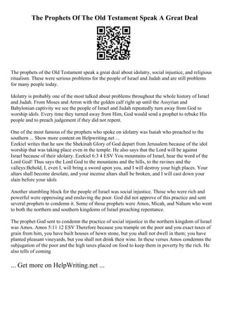 The Prophets Of The Old Testament Speak A Great Deal
The prophets of the Old Testament speak a great deal about idolatry, social injustice, and religious
ritualism. These were serious problems for the people of Israel and Judah and are still problems
for many people today.
Idolatry is probably one of the most talked about problems throughout the whole history of Israel
and Judah. From Moses and Arron with the golden calf right up until the Assyrian and
Babylonian captivity we see the people of Israel and Judah repeatedly turn away from God to
worship idols. Every time they turned away from Him, God would send a prophet to rebuke His
people and to preach judgement if they did not repent.
One of the most famous of the prophets who spoke on idolatry was Isaiah who preached to the
southern ... Show more content on Helpwriting.net ...
Ezekiel writes that he saw the Shekinah Glory of God depart from Jerusalem because of the idol
worship that was taking place even in the temple. He also says that the Lord will be against
Israel because of their idolatry. Ezekiel 6:3 4 ESV You mountains of Israel, hear the word of the
Lord God! Thus says the Lord God to the mountains and the hills, to the ravines and the
valleys:Behold, I, even I, will bring a sword upon you, and I will destroy your high places. Your
altars shall become desolate, and your incense altars shall be broken, and I will cast down your
slain before your idols
Another stumbling block for the people of Israel was social injustice. Those who were rich and
powerful were oppressing and enslaving the poor. God did not approve of this practice and sent
several prophets to condemn it. Some of those prophets were Amos, Micah, and Nahum who went
to both the northern and southern kingdoms of Israel preaching repentance.
The prophet God sent to condemn the practice of social injustice in the northern kingdom of Israel
was Amos. Amos 5:11 12 ESV Therefore because you trample on the poor and you exact taxes of
grain from him, you have built houses of hewn stone, but you shall not dwell in them; you have
planted pleasant vineyards, but you shall not drink their wine. In these verses Amos condemns the
subjugation of the poor and the high taxes placed on food to keep them in poverty by the rich. He
also tells of coming
... Get more on HelpWriting.net ...
 