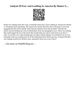 Analysis Of Fear And Loathing In America By Hunter S....
Of the two readings from this week, I found the short story, Fear Loathing in America by Hunter
S. Thompson more interesting. The reason why I prefer the short story is because it was more
engaging than the article and the writer had my attention from start to finish. I felt like the
article was just feeding me a bits of information, from one paragraph to next. There was nothing
that could engage the me to the article that would make me want to read more to see how it
ends. It was like a raw video footage that was taken without editing. It was hard for me to even
remember what was read because of all the information that I had to process. It almost felt like I
was reading an article for History class, especially when you re not a fan of
... Get more on HelpWriting.net ...
 