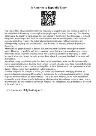 Is America A Republic Essay
The United State of America from the very beginning is a republic and still remains a republic. It
has never been a democracy even though some people argue that it is a democracy. The founding
fathers gave the country a republic and this was a result of their beliefs that democracy is evil and
dangerous. According to Ron Paul, the republicsystem was instituted to protect individual and
property rights from tyranny. He further claims that the individual rights of minorities are
endangered by majority rule or democracy. ( see Williams .P. Meyers; America: Republic or
Democracy)
Americans are generally made to believe that, they the people hold the utmost power to their
nation. However , it would be safe to a reasonable extent that America is nowhere near being a
democratic nation. Note that the only reason why America is said to be a democracy is simply
because it allows its citizens the right to elect those who will represent them both at the state and
district level.
Nowadays , many people now agree that America has never been or nor had the intention to be
purely a democratic nation. Looking from various views of scholars, some have classified America
as a federal republic or as a constitutional republic. In facts this is true. A true representation of the
framers of the ... Show more content on Helpwriting.net ...
Freedom of speech for example is a Sine Qua None( very important). Abridging freedom of
speech is becoming mundane. If you closely look around the world, peoples right to freely speak
or give a political opinion are been curtailed. This is not so in America, as the First Amendment
assures the people of America the rights to say whatever they like and even put their money where
their mouth is. To this extent it is safe to say America still and remains free. Perharps not the freest
in the world but it is
... Get more on HelpWriting.net ...
 