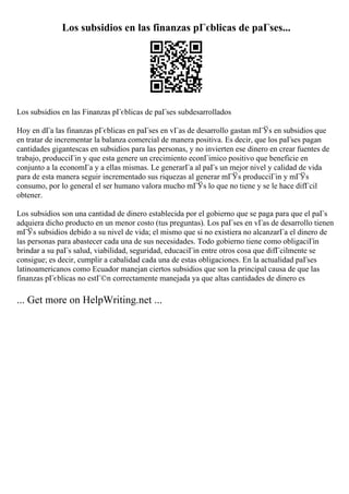 Los subsidios en las finanzas pГєblicas de paГses...
Los subsidios en las Finanzas pГєblicas de paГses subdesarrollados
Hoy en dГa las finanzas pГєblicas en paГses en vГas de desarrollo gastan mГЎs en subsidios que
en tratar de incrementar la balanza comercial de manera positiva. Es decir, que los paГses pagan
cantidades gigantescas en subsidios para las personas, y no invierten ese dinero en crear fuentes de
trabajo, producciГіn y que esta genere un crecimiento econГіmico positivo que beneficie en
conjunto a la economГa y a ellas mismas. Le generarГa al paГs un mejor nivel y calidad de vida
para de esta manera seguir incrementado sus riquezas al generar mГЎs producciГіn y mГЎs
consumo, por lo general el ser humano valora mucho mГЎs lo que no tiene y se le hace difГcil
obtener.
Los subsidios son una cantidad de dinero establecida por el gobierno que se paga para que el paГs
adquiera dicho producto en un menor costo (tus preguntas). Los paГses en vГas de desarrollo tienen
mГЎs subsidios debido a su nivel de vida; el mismo que si no existiera no alcanzarГa el dinero de
las personas para abastecer cada una de sus necesidades. Todo gobierno tiene como obligaciГіn
brindar a su paГs salud, viabilidad, seguridad, educaciГіn entre otros cosa que difГcilmente se
consigue; es decir, cumplir a cabalidad cada una de estas obligaciones. En la actualidad paГses
latinoamericanos como Ecuador manejan ciertos subsidios que son la principal causa de que las
finanzas pГєblicas no estГ©n correctamente manejada ya que altas cantidades de dinero es
... Get more on HelpWriting.net ...
 