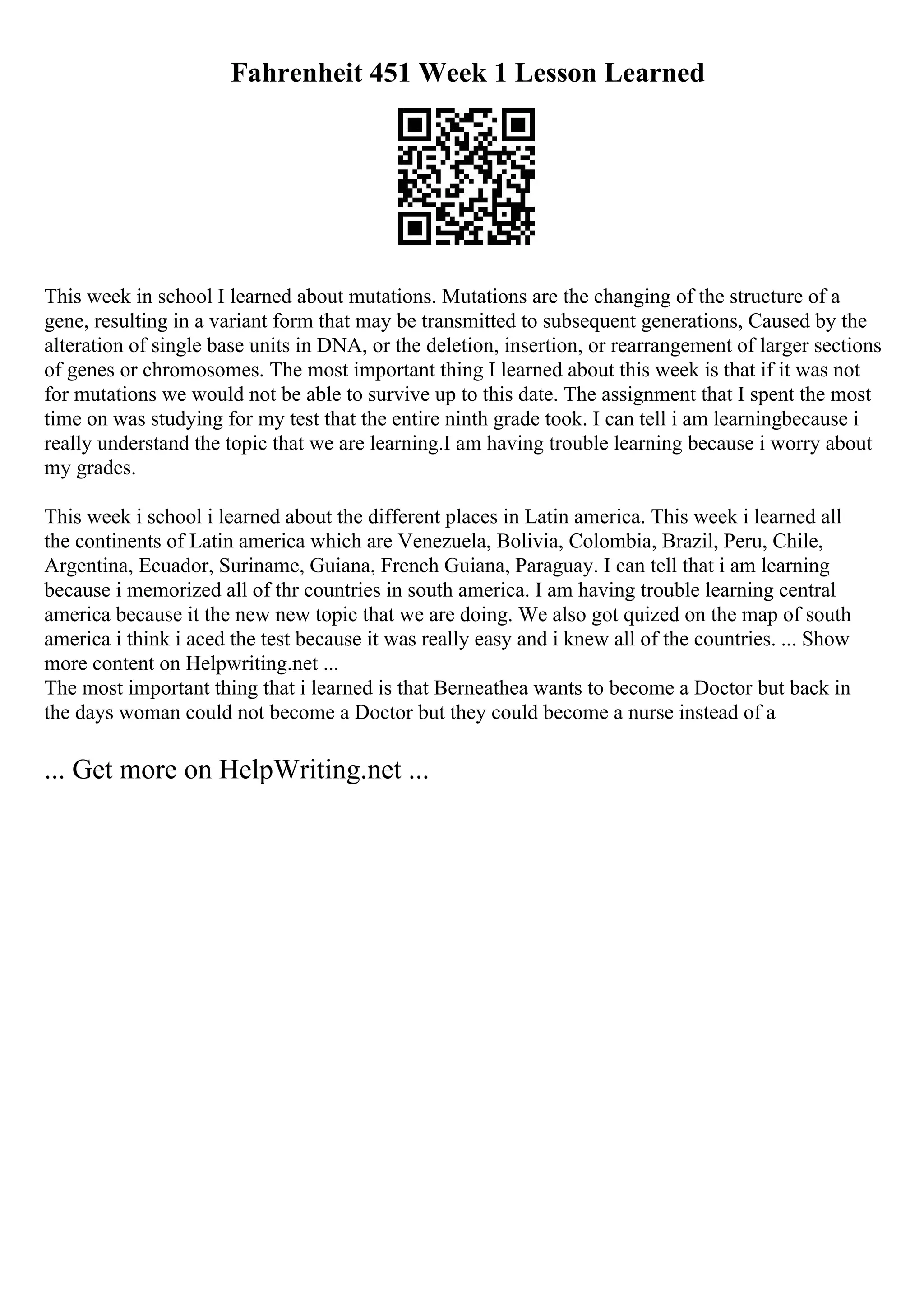 Fahrenheit 451 Week 1 Lesson Learned
This week in school I learned about mutations. Mutations are the changing of the structure of a
gene, resulting in a variant form that may be transmitted to subsequent generations, Caused by the
alteration of single base units in DNA, or the deletion, insertion, or rearrangement of larger sections
of genes or chromosomes. The most important thing I learned about this week is that if it was not
for mutations we would not be able to survive up to this date. The assignment that I spent the most
time on was studying for my test that the entire ninth grade took. I can tell i am learningbecause i
really understand the topic that we are learning.I am having trouble learning because i worry about
my grades.
This week i school i learned about the different places in Latin america. This week i learned all
the continents of Latin america which are Venezuela, Bolivia, Colombia, Brazil, Peru, Chile,
Argentina, Ecuador, Suriname, Guiana, French Guiana, Paraguay. I can tell that i am learning
because i memorized all of thr countries in south america. I am having trouble learning central
america because it the new new topic that we are doing. We also got quized on the map of south
america i think i aced the test because it was really easy and i knew all of the countries. ... Show
more content on Helpwriting.net ...
The most important thing that i learned is that Berneathea wants to become a Doctor but back in
the days woman could not become a Doctor but they could become a nurse instead of a
... Get more on HelpWriting.net ...
 
