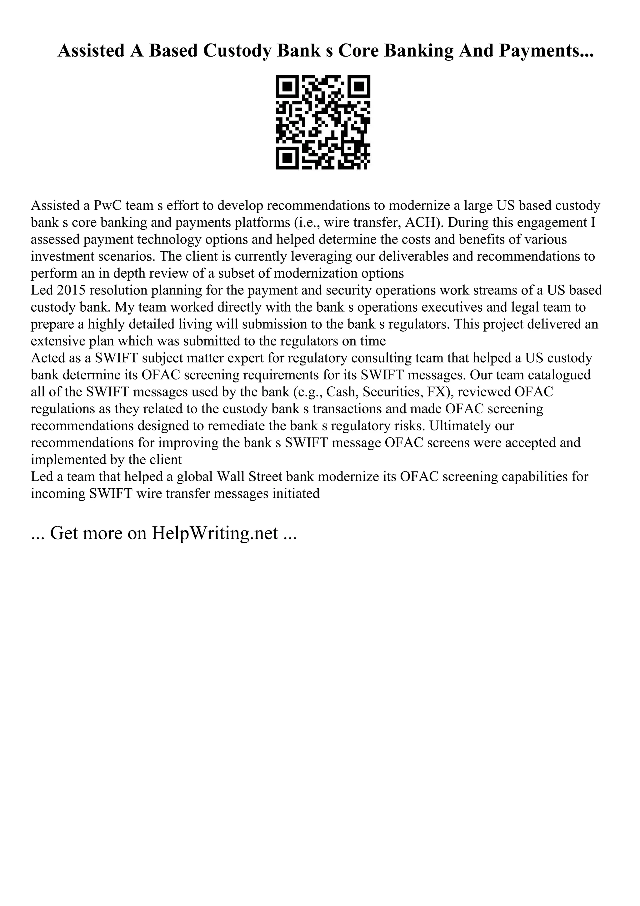 Assisted A Based Custody Bank s Core Banking And Payments...
Assisted a PwC team s effort to develop recommendations to modernize a large US based custody
bank s core banking and payments platforms (i.e., wire transfer, ACH). During this engagement I
assessed payment technology options and helped determine the costs and benefits of various
investment scenarios. The client is currently leveraging our deliverables and recommendations to
perform an in depth review of a subset of modernization options
Led 2015 resolution planning for the payment and security operations work streams of a US based
custody bank. My team worked directly with the bank s operations executives and legal team to
prepare a highly detailed living will submission to the bank s regulators. This project delivered an
extensive plan which was submitted to the regulators on time
Acted as a SWIFT subject matter expert for regulatory consulting team that helped a US custody
bank determine its OFAC screening requirements for its SWIFT messages. Our team catalogued
all of the SWIFT messages used by the bank (e.g., Cash, Securities, FX), reviewed OFAC
regulations as they related to the custody bank s transactions and made OFAC screening
recommendations designed to remediate the bank s regulatory risks. Ultimately our
recommendations for improving the bank s SWIFT message OFAC screens were accepted and
implemented by the client
Led a team that helped a global Wall Street bank modernize its OFAC screening capabilities for
incoming SWIFT wire transfer messages initiated
... Get more on HelpWriting.net ...
 