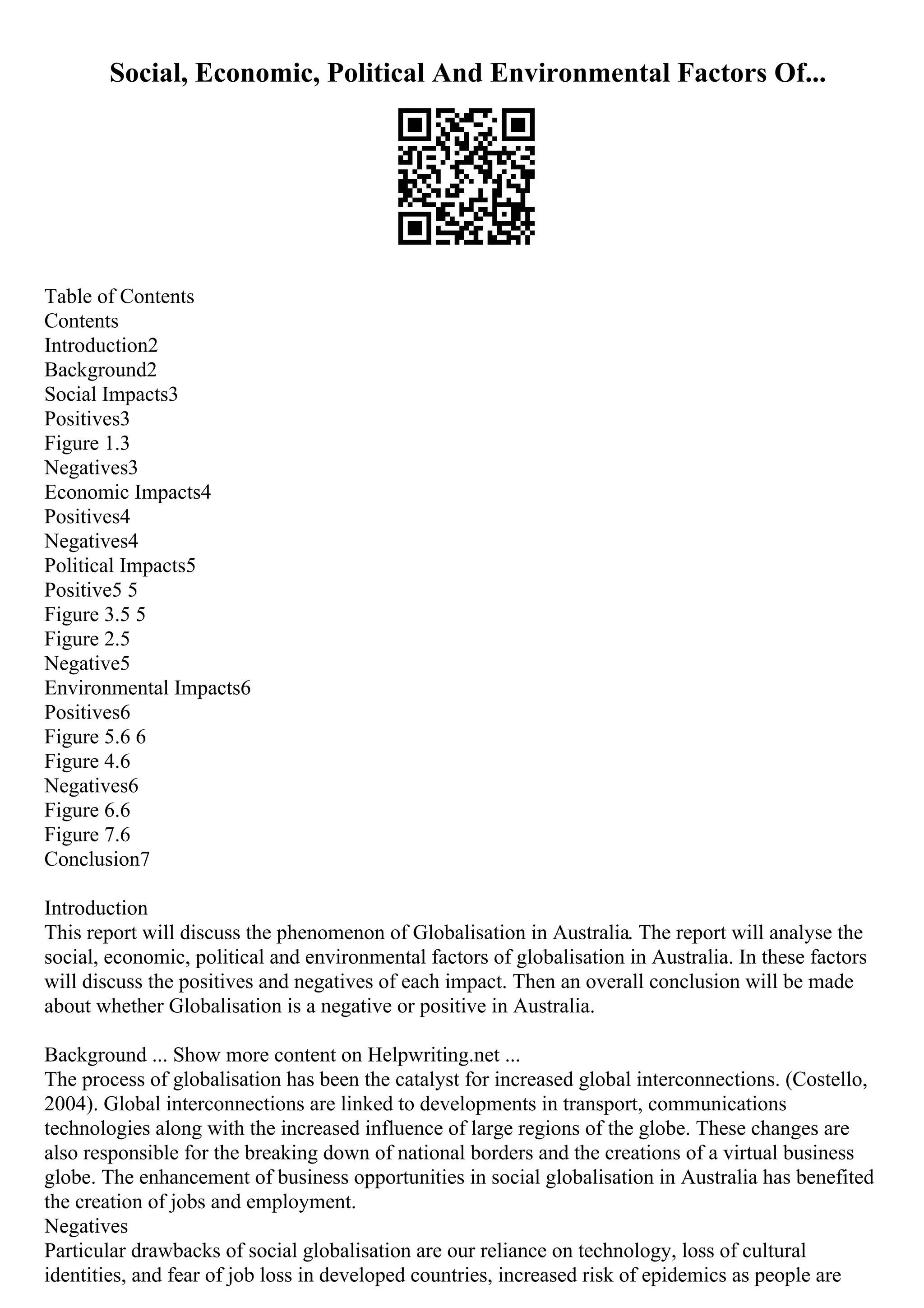 Social, Economic, Political And Environmental Factors Of...
Table of Contents
Contents
Introduction2
Background2
Social Impacts3
Positives3
Figure 1.3
Negatives3
Economic Impacts4
Positives4
Negatives4
Political Impacts5
Positive5 5
Figure 3.5 5
Figure 2.5
Negative5
Environmental Impacts6
Positives6
Figure 5.6 6
Figure 4.6
Negatives6
Figure 6.6
Figure 7.6
Conclusion7
Introduction
This report will discuss the phenomenon of Globalisation in Australia. The report will analyse the
social, economic, political and environmental factors of globalisation in Australia. In these factors
will discuss the positives and negatives of each impact. Then an overall conclusion will be made
about whether Globalisation is a negative or positive in Australia.
Background ... Show more content on Helpwriting.net ...
The process of globalisation has been the catalyst for increased global interconnections. (Costello,
2004). Global interconnections are linked to developments in transport, communications
technologies along with the increased influence of large regions of the globe. These changes are
also responsible for the breaking down of national borders and the creations of a virtual business
globe. The enhancement of business opportunities in social globalisation in Australia has benefited
the creation of jobs and employment.
Negatives
Particular drawbacks of social globalisation are our reliance on technology, loss of cultural
identities, and fear of job loss in developed countries, increased risk of epidemics as people are
 