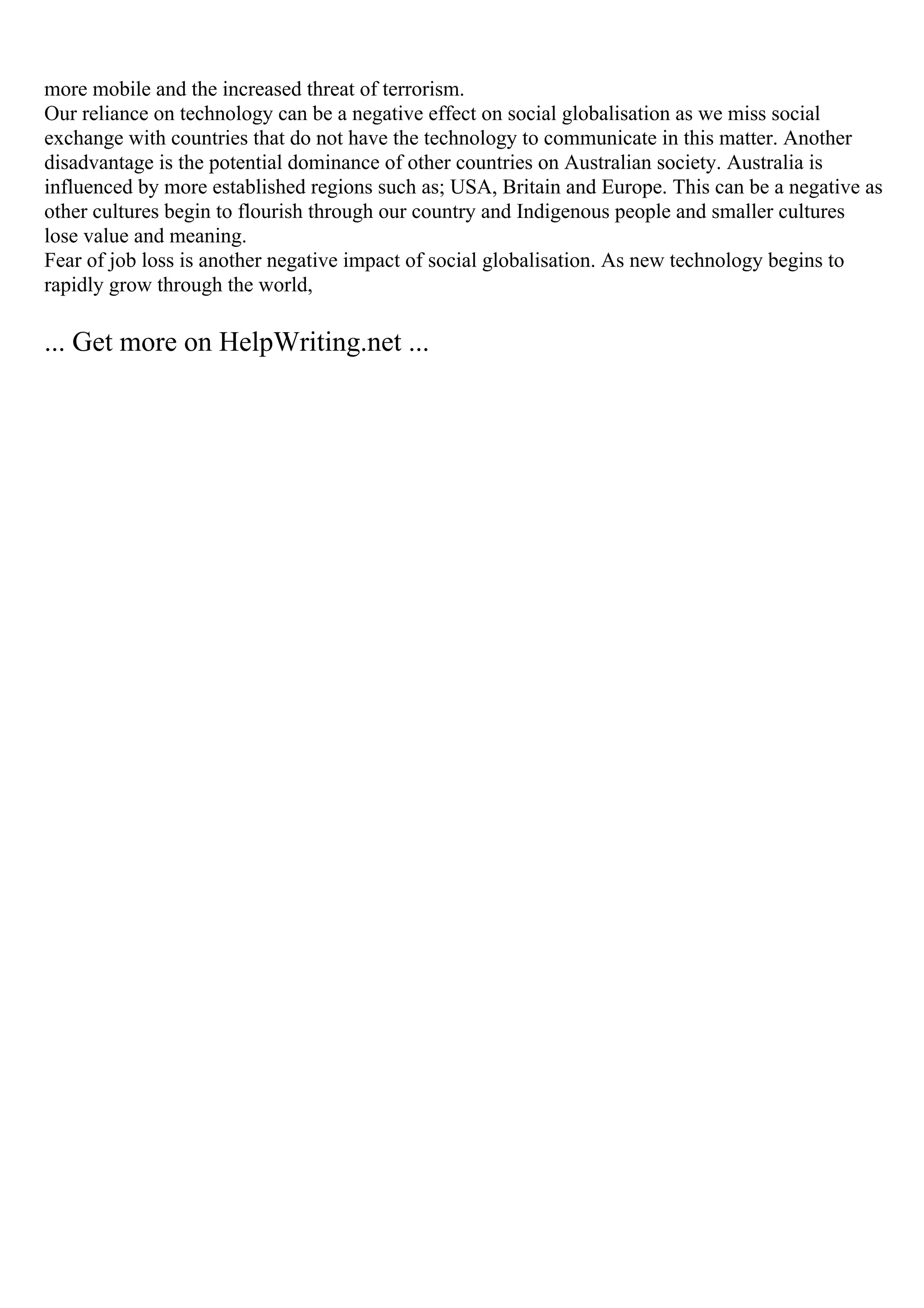 more mobile and the increased threat of terrorism.
Our reliance on technology can be a negative effect on social globalisation as we miss social
exchange with countries that do not have the technology to communicate in this matter. Another
disadvantage is the potential dominance of other countries on Australian society. Australia is
influenced by more established regions such as; USA, Britain and Europe. This can be a negative as
other cultures begin to flourish through our country and Indigenous people and smaller cultures
lose value and meaning.
Fear of job loss is another negative impact of social globalisation. As new technology begins to
rapidly grow through the world,
... Get more on HelpWriting.net ...
 
