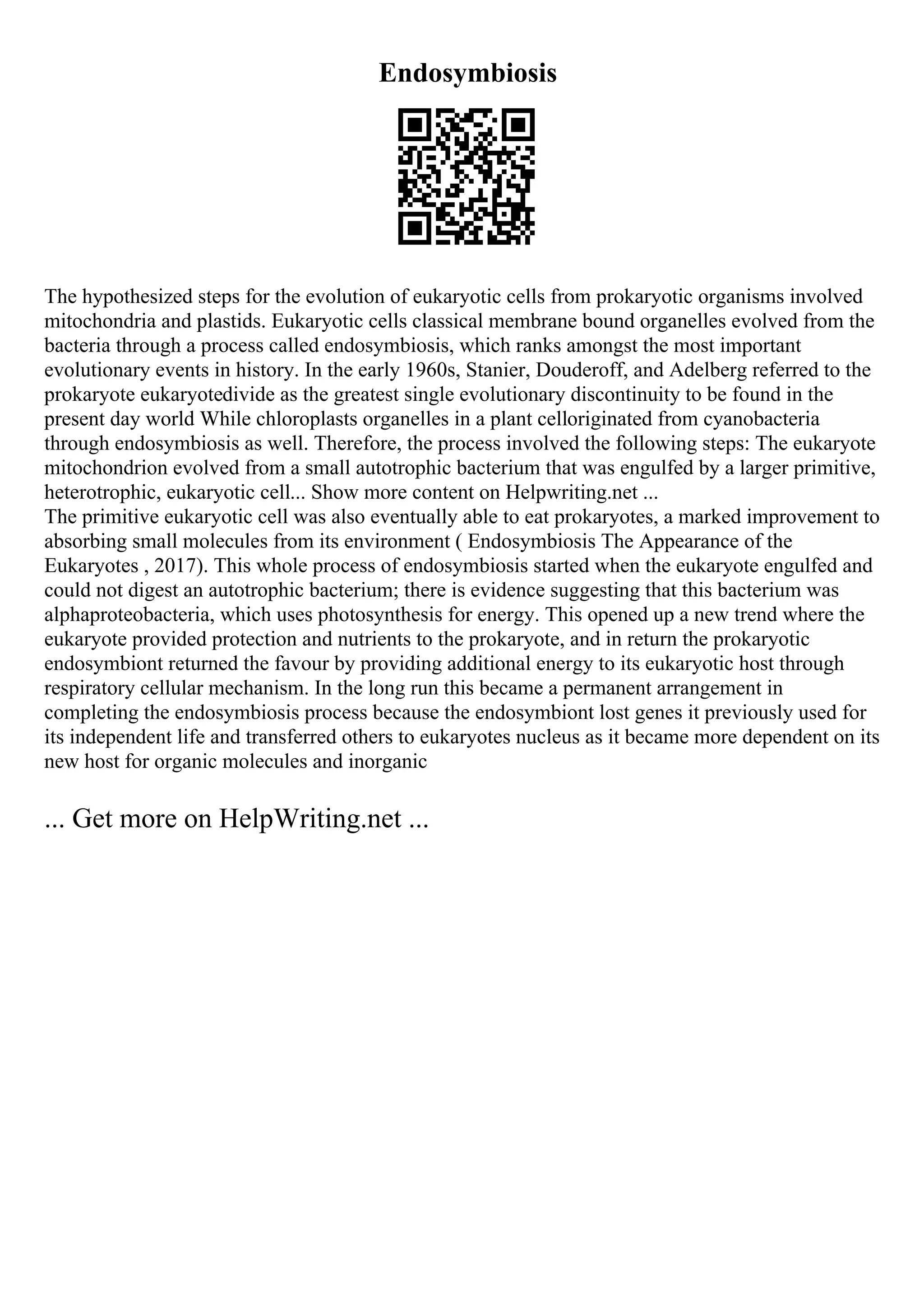 Endosymbiosis
The hypothesized steps for the evolution of eukaryotic cells from prokaryotic organisms involved
mitochondria and plastids. Eukaryotic cells classical membrane bound organelles evolved from the
bacteria through a process called endosymbiosis, which ranks amongst the most important
evolutionary events in history. In the early 1960s, Stanier, Douderoff, and Adelberg referred to the
prokaryote eukaryotedivide as the greatest single evolutionary discontinuity to be found in the
present day world While chloroplasts organelles in a plant celloriginated from cyanobacteria
through endosymbiosis as well. Therefore, the process involved the following steps: The eukaryote
mitochondrion evolved from a small autotrophic bacterium that was engulfed by a larger primitive,
heterotrophic, eukaryotic cell... Show more content on Helpwriting.net ...
The primitive eukaryotic cell was also eventually able to eat prokaryotes, a marked improvement to
absorbing small molecules from its environment ( Endosymbiosis The Appearance of the
Eukaryotes , 2017). This whole process of endosymbiosis started when the eukaryote engulfed and
could not digest an autotrophic bacterium; there is evidence suggesting that this bacterium was
alphaproteobacteria, which uses photosynthesis for energy. This opened up a new trend where the
eukaryote provided protection and nutrients to the prokaryote, and in return the prokaryotic
endosymbiont returned the favour by providing additional energy to its eukaryotic host through
respiratory cellular mechanism. In the long run this became a permanent arrangement in
completing the endosymbiosis process because the endosymbiont lost genes it previously used for
its independent life and transferred others to eukaryotes nucleus as it became more dependent on its
new host for organic molecules and inorganic
... Get more on HelpWriting.net ...
 