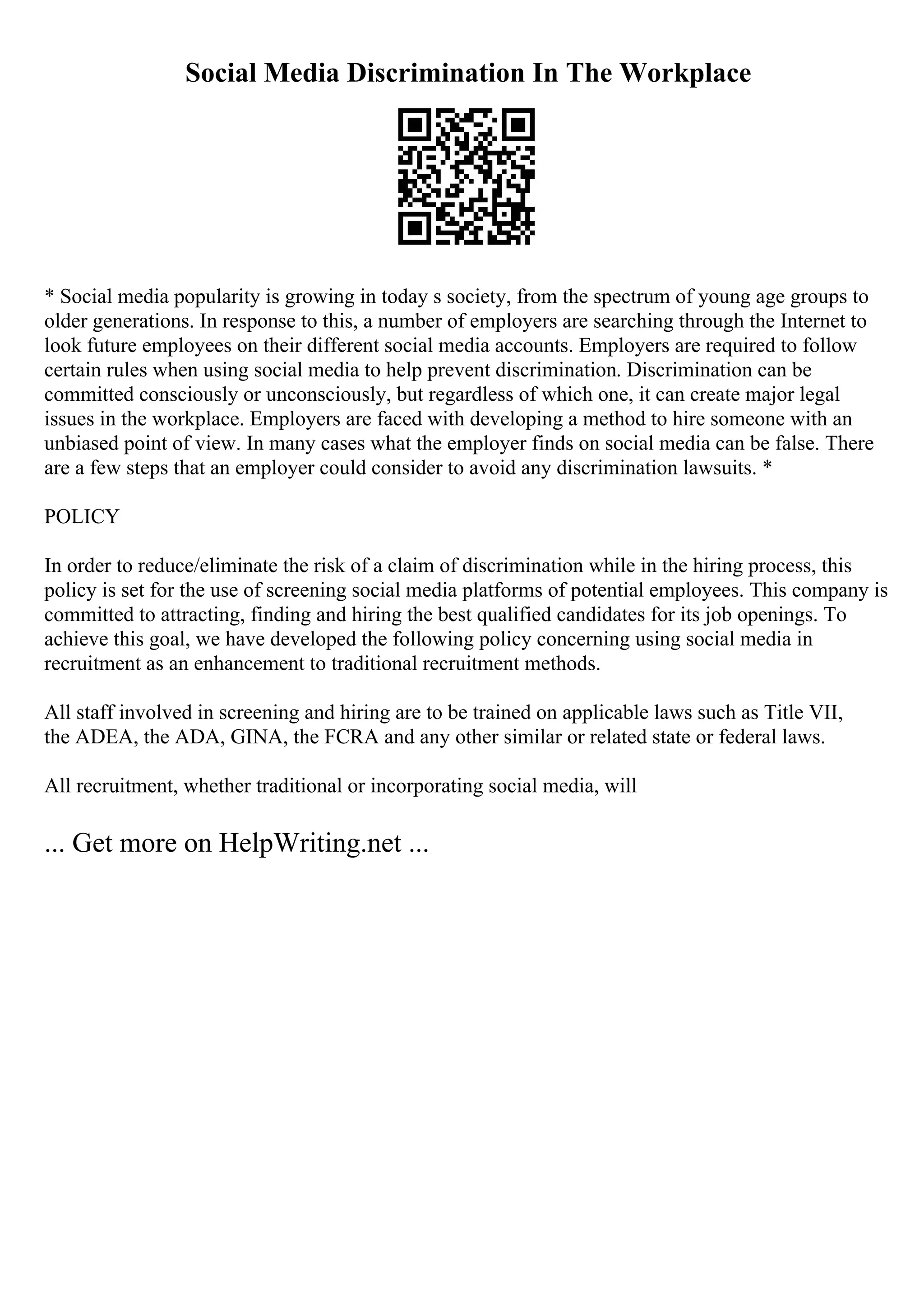 Social Media Discrimination In The Workplace
* Social media popularity is growing in today s society, from the spectrum of young age groups to
older generations. In response to this, a number of employers are searching through the Internet to
look future employees on their different social media accounts. Employers are required to follow
certain rules when using social media to help prevent discrimination. Discrimination can be
committed consciously or unconsciously, but regardless of which one, it can create major legal
issues in the workplace. Employers are faced with developing a method to hire someone with an
unbiased point of view. In many cases what the employer finds on social media can be false. There
are a few steps that an employer could consider to avoid any discrimination lawsuits. *
POLICY
In order to reduce/eliminate the risk of a claim of discrimination while in the hiring process, this
policy is set for the use of screening social media platforms of potential employees. This company is
committed to attracting, finding and hiring the best qualified candidates for its job openings. To
achieve this goal, we have developed the following policy concerning using social media in
recruitment as an enhancement to traditional recruitment methods.
All staff involved in screening and hiring are to be trained on applicable laws such as Title VII,
the ADEA, the ADA, GINA, the FCRA and any other similar or related state or federal laws.
All recruitment, whether traditional or incorporating social media, will
... Get more on HelpWriting.net ...
 