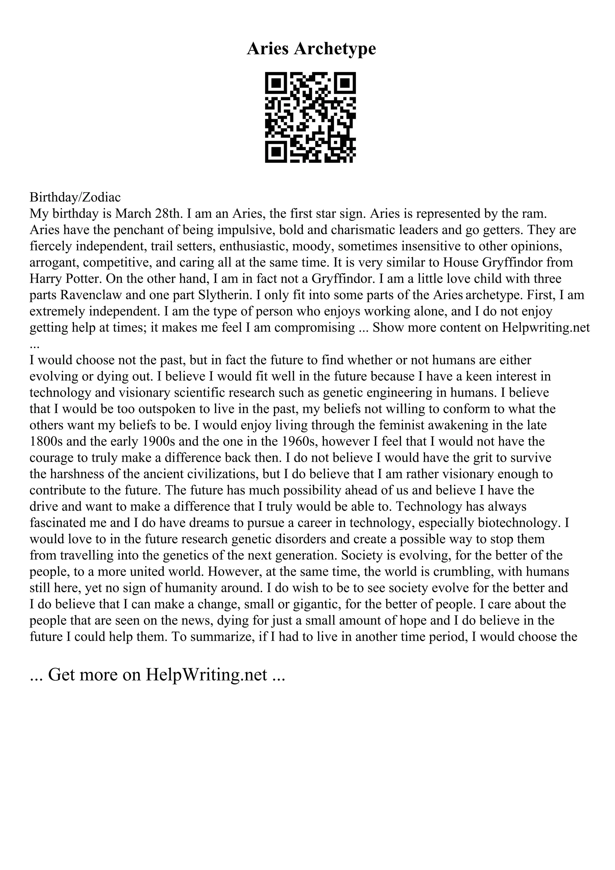 Aries Archetype
Birthday/Zodiac
My birthday is March 28th. I am an Aries, the first star sign. Aries is represented by the ram.
Aries have the penchant of being impulsive, bold and charismatic leaders and go getters. They are
fiercely independent, trail setters, enthusiastic, moody, sometimes insensitive to other opinions,
arrogant, competitive, and caring all at the same time. It is very similar to House Gryffindor from
Harry Potter. On the other hand, I am in fact not a Gryffindor. I am a little love child with three
parts Ravenclaw and one part Slytherin. I only fit into some parts of the Aries archetype. First, I am
extremely independent. I am the type of person who enjoys working alone, and I do not enjoy
getting help at times; it makes me feel I am compromising ... Show more content on Helpwriting.net
...
I would choose not the past, but in fact the future to find whether or not humans are either
evolving or dying out. I believe I would fit well in the future because I have a keen interest in
technology and visionary scientific research such as genetic engineering in humans. I believe
that I would be too outspoken to live in the past, my beliefs not willing to conform to what the
others want my beliefs to be. I would enjoy living through the feminist awakening in the late
1800s and the early 1900s and the one in the 1960s, however I feel that I would not have the
courage to truly make a difference back then. I do not believe I would have the grit to survive
the harshness of the ancient civilizations, but I do believe that I am rather visionary enough to
contribute to the future. The future has much possibility ahead of us and believe I have the
drive and want to make a difference that I truly would be able to. Technology has always
fascinated me and I do have dreams to pursue a career in technology, especially biotechnology. I
would love to in the future research genetic disorders and create a possible way to stop them
from travelling into the genetics of the next generation. Society is evolving, for the better of the
people, to a more united world. However, at the same time, the world is crumbling, with humans
still here, yet no sign of humanity around. I do wish to be to see society evolve for the better and
I do believe that I can make a change, small or gigantic, for the better of people. I care about the
people that are seen on the news, dying for just a small amount of hope and I do believe in the
future I could help them. To summarize, if I had to live in another time period, I would choose the
... Get more on HelpWriting.net ...
 
