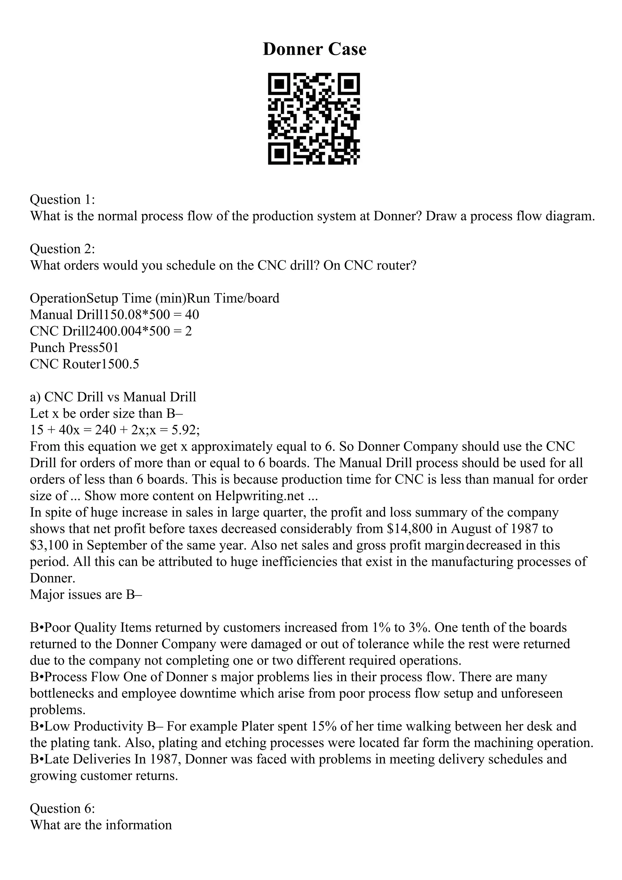 Donner Case
Question 1:
What is the normal process flow of the production system at Donner? Draw a process flow diagram.
Question 2:
What orders would you schedule on the CNC drill? On CNC router?
OperationSetup Time (min)Run Time/board
Manual Drill150.08*500 = 40
CNC Drill2400.004*500 = 2
Punch Press501
CNC Router1500.5
a) CNC Drill vs Manual Drill
Let x be order size than В–
15 + 40x = 240 + 2x;x = 5.92;
From this equation we get x approximately equal to 6. So Donner Company should use the CNC
Drill for orders of more than or equal to 6 boards. The Manual Drill process should be used for all
orders of less than 6 boards. This is because production time for CNC is less than manual for order
size of ... Show more content on Helpwriting.net ...
In spite of huge increase in sales in large quarter, the profit and loss summary of the company
shows that net profit before taxes decreased considerably from $14,800 in August of 1987 to
$3,100 in September of the same year. Also net sales and gross profit margindecreased in this
period. All this can be attributed to huge inefficiencies that exist in the manufacturing processes of
Donner.
Major issues are В–
В•Poor Quality Items returned by customers increased from 1% to 3%. One tenth of the boards
returned to the Donner Company were damaged or out of tolerance while the rest were returned
due to the company not completing one or two different required operations.
В•Process Flow One of Donner s major problems lies in their process flow. There are many
bottlenecks and employee downtime which arise from poor process flow setup and unforeseen
problems.
В•Low Productivity В– For example Plater spent 15% of her time walking between her desk and
the plating tank. Also, plating and etching processes were located far form the machining operation.
В•Late Deliveries In 1987, Donner was faced with problems in meeting delivery schedules and
growing customer returns.
Question 6:
What are the information
 
