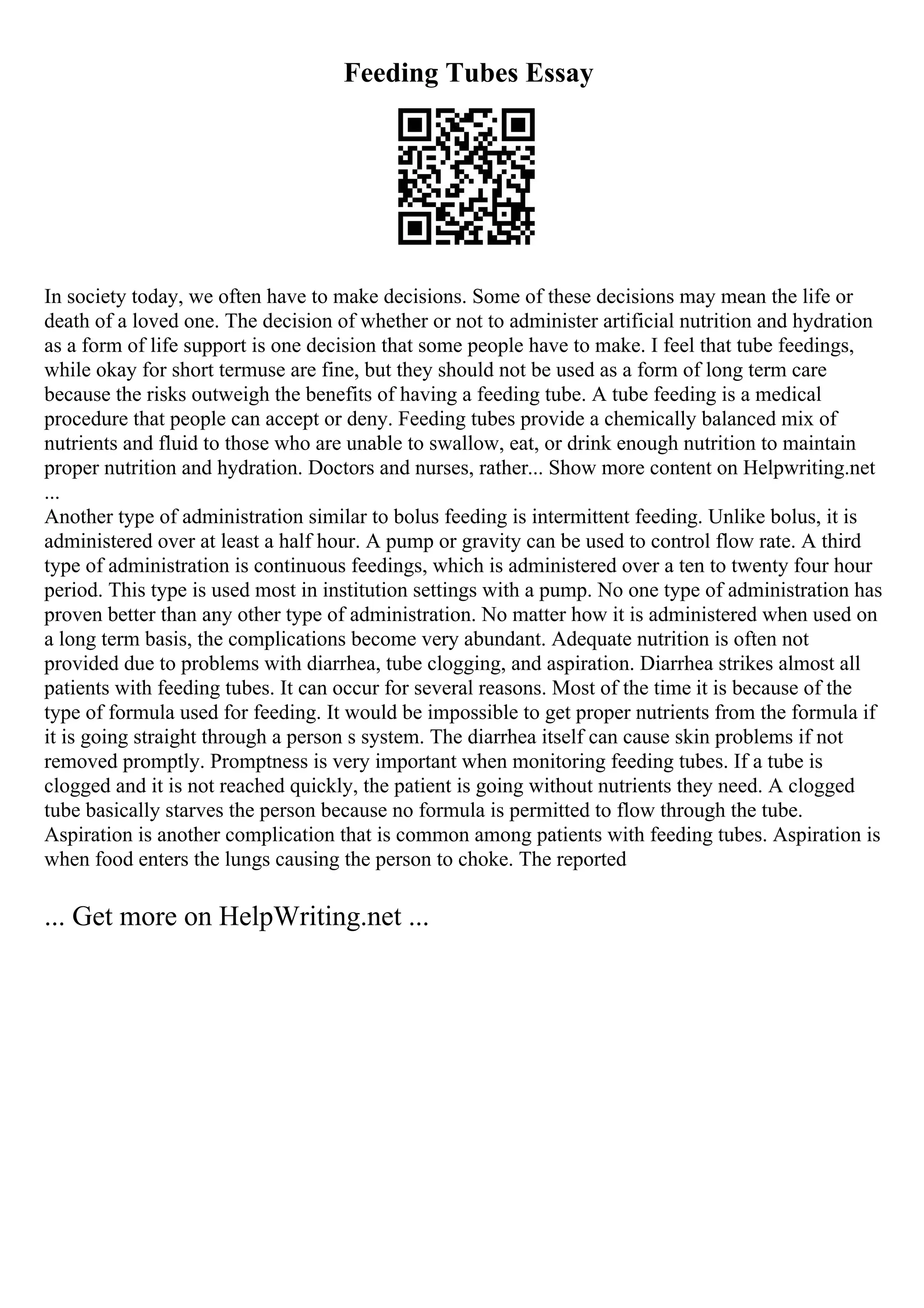 Feeding Tubes Essay
In society today, we often have to make decisions. Some of these decisions may mean the life or
death of a loved one. The decision of whether or not to administer artificial nutrition and hydration
as a form of life support is one decision that some people have to make. I feel that tube feedings,
while okay for short termuse are fine, but they should not be used as a form of long term care
because the risks outweigh the benefits of having a feeding tube. A tube feeding is a medical
procedure that people can accept or deny. Feeding tubes provide a chemically balanced mix of
nutrients and fluid to those who are unable to swallow, eat, or drink enough nutrition to maintain
proper nutrition and hydration. Doctors and nurses, rather... Show more content on Helpwriting.net
...
Another type of administration similar to bolus feeding is intermittent feeding. Unlike bolus, it is
administered over at least a half hour. A pump or gravity can be used to control flow rate. A third
type of administration is continuous feedings, which is administered over a ten to twenty four hour
period. This type is used most in institution settings with a pump. No one type of administration has
proven better than any other type of administration. No matter how it is administered when used on
a long term basis, the complications become very abundant. Adequate nutrition is often not
provided due to problems with diarrhea, tube clogging, and aspiration. Diarrhea strikes almost all
patients with feeding tubes. It can occur for several reasons. Most of the time it is because of the
type of formula used for feeding. It would be impossible to get proper nutrients from the formula if
it is going straight through a person s system. The diarrhea itself can cause skin problems if not
removed promptly. Promptness is very important when monitoring feeding tubes. If a tube is
clogged and it is not reached quickly, the patient is going without nutrients they need. A clogged
tube basically starves the person because no formula is permitted to flow through the tube.
Aspiration is another complication that is common among patients with feeding tubes. Aspiration is
when food enters the lungs causing the person to choke. The reported
... Get more on HelpWriting.net ...
 