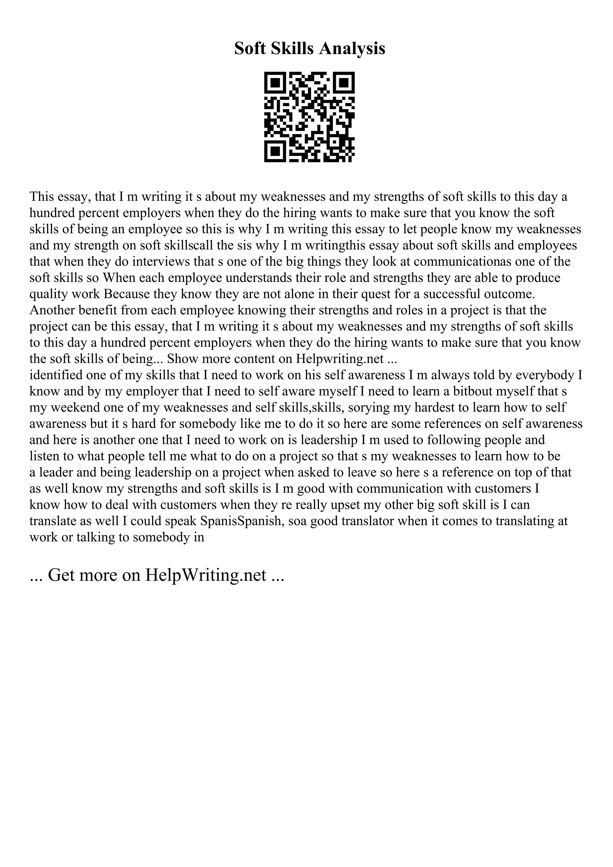 Soft Skills Analysis
This essay, that I m writing it s about my weaknesses and my strengths of soft skills to this day a
hundred percent employers when they do the hiring wants to make sure that you know the soft
skills of being an employee so this is why I m writing this essay to let people know my weaknesses
and my strength on soft skillscall the sis why I m writingthis essay about soft skills and employees
that when they do interviews that s one of the big things they look at communicationas one of the
soft skills so When each employee understands their role and strengths they are able to produce
quality work Because they know they are not alone in their quest for a successful outcome.
Another benefit from each employee knowing their strengths and roles in a project is that the
project can be this essay, that I m writing it s about my weaknesses and my strengths of soft skills
to this day a hundred percent employers when they do the hiring wants to make sure that you know
the soft skills of being... Show more content on Helpwriting.net ...
identified one of my skills that I need to work on his self awareness I m always told by everybody I
know and by my employer that I need to self aware myself I need to learn a bitbout myself that s
my weekend one of my weaknesses and self skills,skills, sorying my hardest to learn how to self
awareness but it s hard for somebody like me to do it so here are some references on self awareness
and here is another one that I need to work on is leadership I m used to following people and
listen to what people tell me what to do on a project so that s my weaknesses to learn how to be
a leader and being leadership on a project when asked to leave so here s a reference on top of that
as well know my strengths and soft skills is I m good with communication with customers I
know how to deal with customers when they re really upset my other big soft skill is I can
translate as well I could speak SpanisSpanish, soa good translator when it comes to translating at
work or talking to somebody in
... Get more on HelpWriting.net ...
 