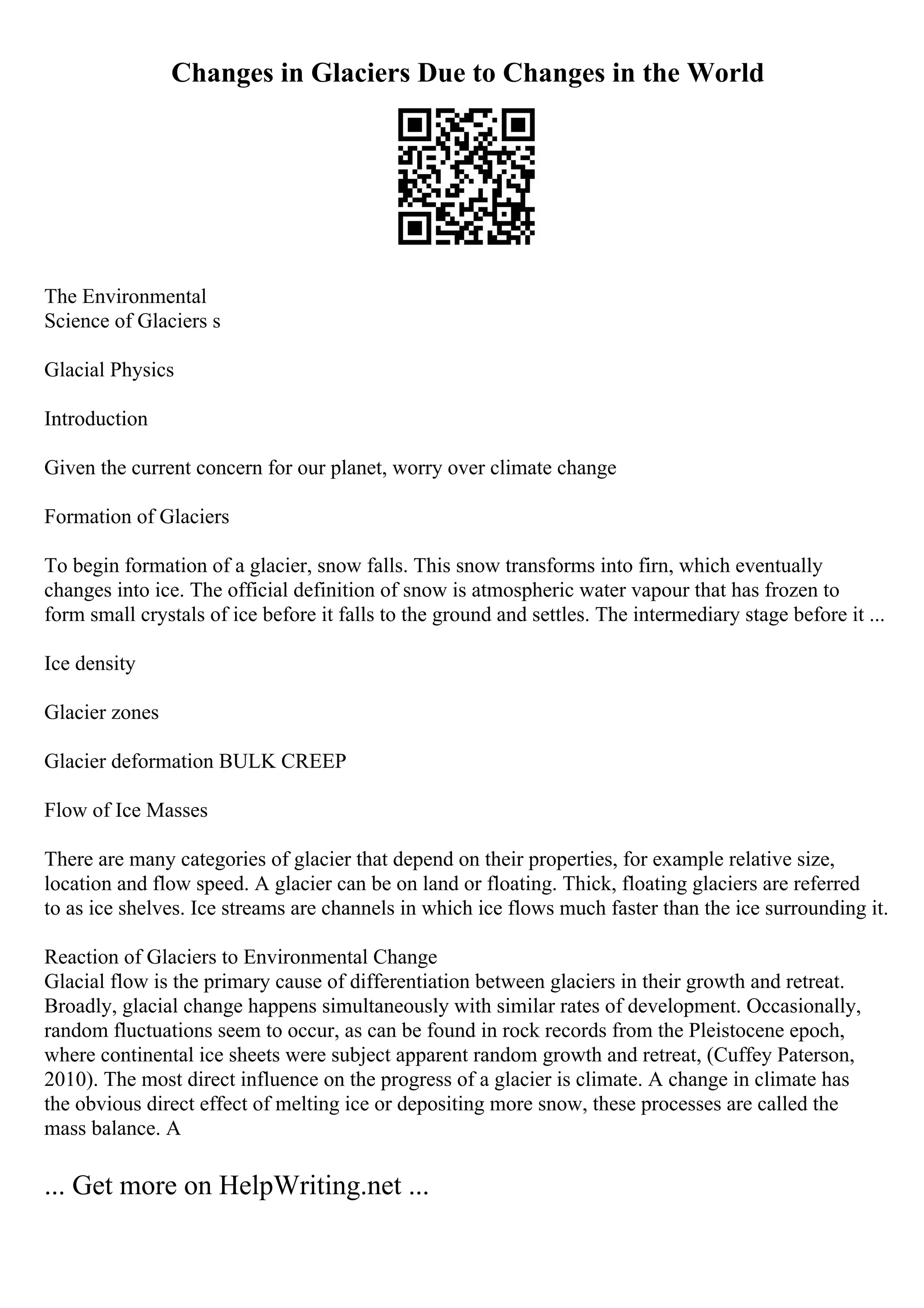 Changes in Glaciers Due to Changes in the World
The Environmental
Science of Glaciers s
Glacial Physics
Introduction
Given the current concern for our planet, worry over climate change
Formation of Glaciers
To begin formation of a glacier, snow falls. This snow transforms into firn, which eventually
changes into ice. The official definition of snow is atmospheric water vapour that has frozen to
form small crystals of ice before it falls to the ground and settles. The intermediary stage before it ...
Ice density
Glacier zones
Glacier deformation BULK CREEP
Flow of Ice Masses
There are many categories of glacier that depend on their properties, for example relative size,
location and flow speed. A glacier can be on land or floating. Thick, floating glaciers are referred
to as ice shelves. Ice streams are channels in which ice flows much faster than the ice surrounding it.
Reaction of Glaciers to Environmental Change
Glacial flow is the primary cause of differentiation between glaciers in their growth and retreat.
Broadly, glacial change happens simultaneously with similar rates of development. Occasionally,
random fluctuations seem to occur, as can be found in rock records from the Pleistocene epoch,
where continental ice sheets were subject apparent random growth and retreat, (Cuffey Paterson,
2010). The most direct influence on the progress of a glacier is climate. A change in climate has
the obvious direct effect of melting ice or depositing more snow, these processes are called the
mass balance. A
... Get more on HelpWriting.net ...
 
