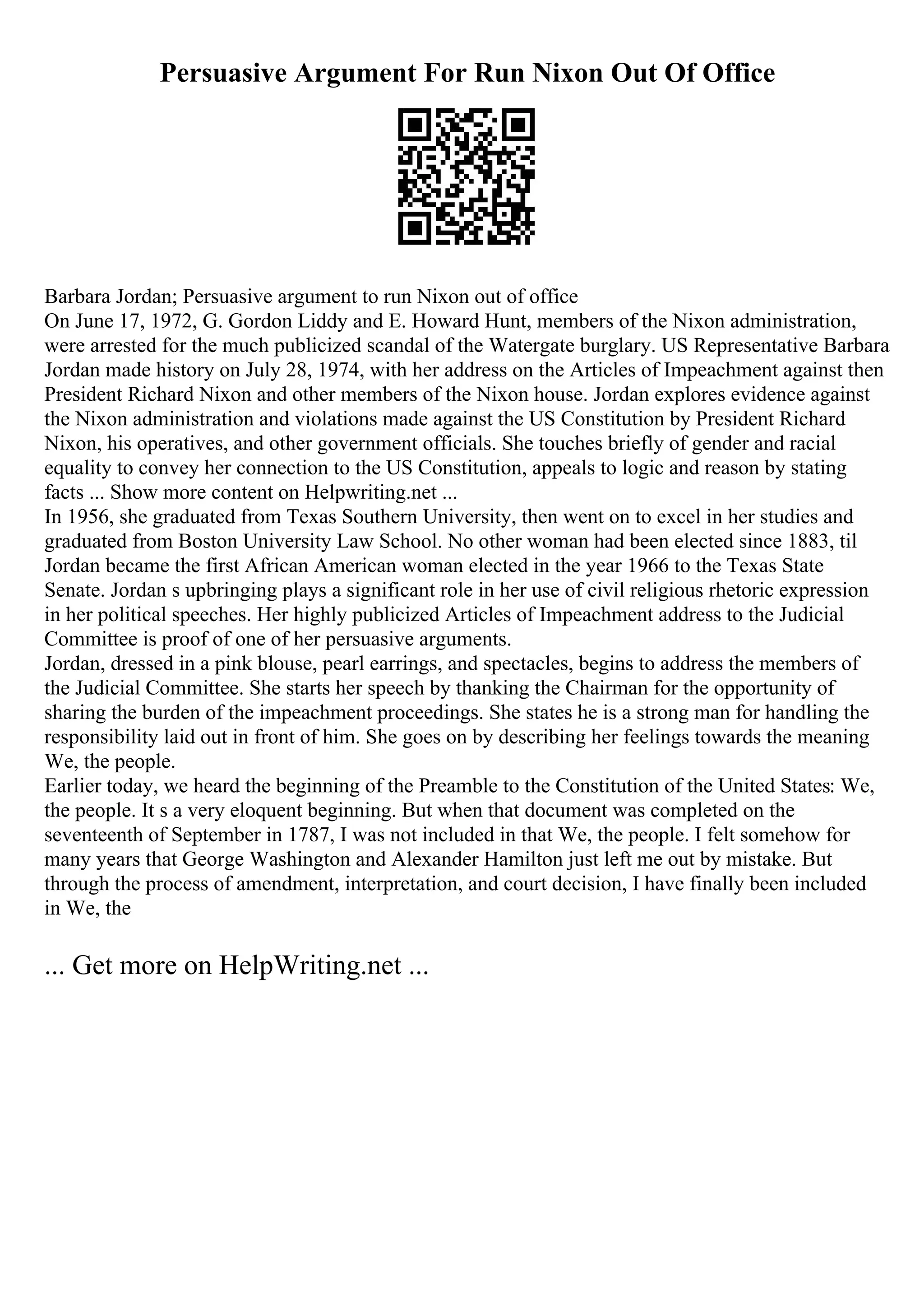 Persuasive Argument For Run Nixon Out Of Office
Barbara Jordan; Persuasive argument to run Nixon out of office
On June 17, 1972, G. Gordon Liddy and E. Howard Hunt, members of the Nixon administration,
were arrested for the much publicized scandal of the Watergate burglary. US Representative Barbara
Jordan made history on July 28, 1974, with her address on the Articles of Impeachment against then
President Richard Nixon and other members of the Nixon house. Jordan explores evidence against
the Nixon administration and violations made against the US Constitution by President Richard
Nixon, his operatives, and other government officials. She touches briefly of gender and racial
equality to convey her connection to the US Constitution, appeals to logic and reason by stating
facts ... Show more content on Helpwriting.net ...
In 1956, she graduated from Texas Southern University, then went on to excel in her studies and
graduated from Boston University Law School. No other woman had been elected since 1883, til
Jordan became the first African American woman elected in the year 1966 to the Texas State
Senate. Jordan s upbringing plays a significant role in her use of civil religious rhetoric expression
in her political speeches. Her highly publicized Articles of Impeachment address to the Judicial
Committee is proof of one of her persuasive arguments.
Jordan, dressed in a pink blouse, pearl earrings, and spectacles, begins to address the members of
the Judicial Committee. She starts her speech by thanking the Chairman for the opportunity of
sharing the burden of the impeachment proceedings. She states he is a strong man for handling the
responsibility laid out in front of him. She goes on by describing her feelings towards the meaning
We, the people.
Earlier today, we heard the beginning of the Preamble to the Constitution of the United States: We,
the people. It s a very eloquent beginning. But when that document was completed on the
seventeenth of September in 1787, I was not included in that We, the people. I felt somehow for
many years that George Washington and Alexander Hamilton just left me out by mistake. But
through the process of amendment, interpretation, and court decision, I have finally been included
in We, the
... Get more on HelpWriting.net ...
 