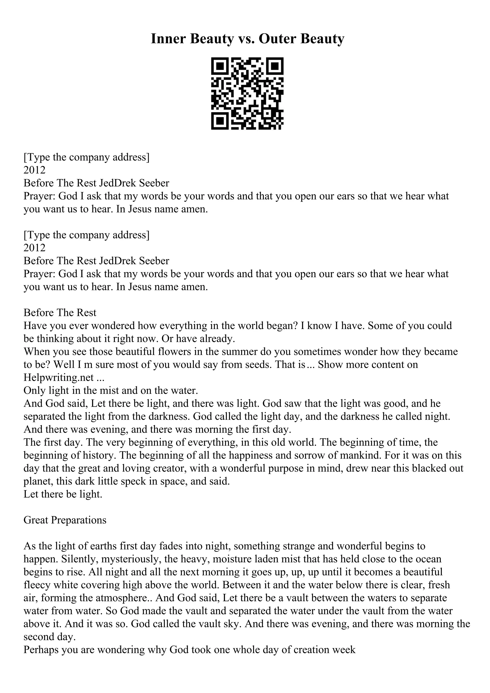 Inner Beauty vs. Outer Beauty
[Type the company address]
2012
Before The Rest JedDrek Seeber
Prayer: God I ask that my words be your words and that you open our ears so that we hear what
you want us to hear. In Jesus name amen.
[Type the company address]
2012
Before The Rest JedDrek Seeber
Prayer: God I ask that my words be your words and that you open our ears so that we hear what
you want us to hear. In Jesus name amen.
Before The Rest
Have you ever wondered how everything in the world began? I know I have. Some of you could
be thinking about it right now. Or have already.
When you see those beautiful flowers in the summer do you sometimes wonder how they became
to be? Well I m sure most of you would say from seeds. That is... Show more content on
Helpwriting.net ...
Only light in the mist and on the water.
And God said, Let there be light, and there was light. God saw that the light was good, and he
separated the light from the darkness. God called the light day, and the darkness he called night.
And there was evening, and there was morning the first day.
The first day. The very beginning of everything, in this old world. The beginning of time, the
beginning of history. The beginning of all the happiness and sorrow of mankind. For it was on this
day that the great and loving creator, with a wonderful purpose in mind, drew near this blacked out
planet, this dark little speck in space, and said.
Let there be light.
Great Preparations
As the light of earths first day fades into night, something strange and wonderful begins to
happen. Silently, mysteriously, the heavy, moisture laden mist that has held close to the ocean
begins to rise. All night and all the next morning it goes up, up, up until it becomes a beautiful
fleecy white covering high above the world. Between it and the water below there is clear, fresh
air, forming the atmosphere.. And God said, Let there be a vault between the waters to separate
water from water. So God made the vault and separated the water under the vault from the water
above it. And it was so. God called the vault sky. And there was evening, and there was morning the
second day.
Perhaps you are wondering why God took one whole day of creation week
 