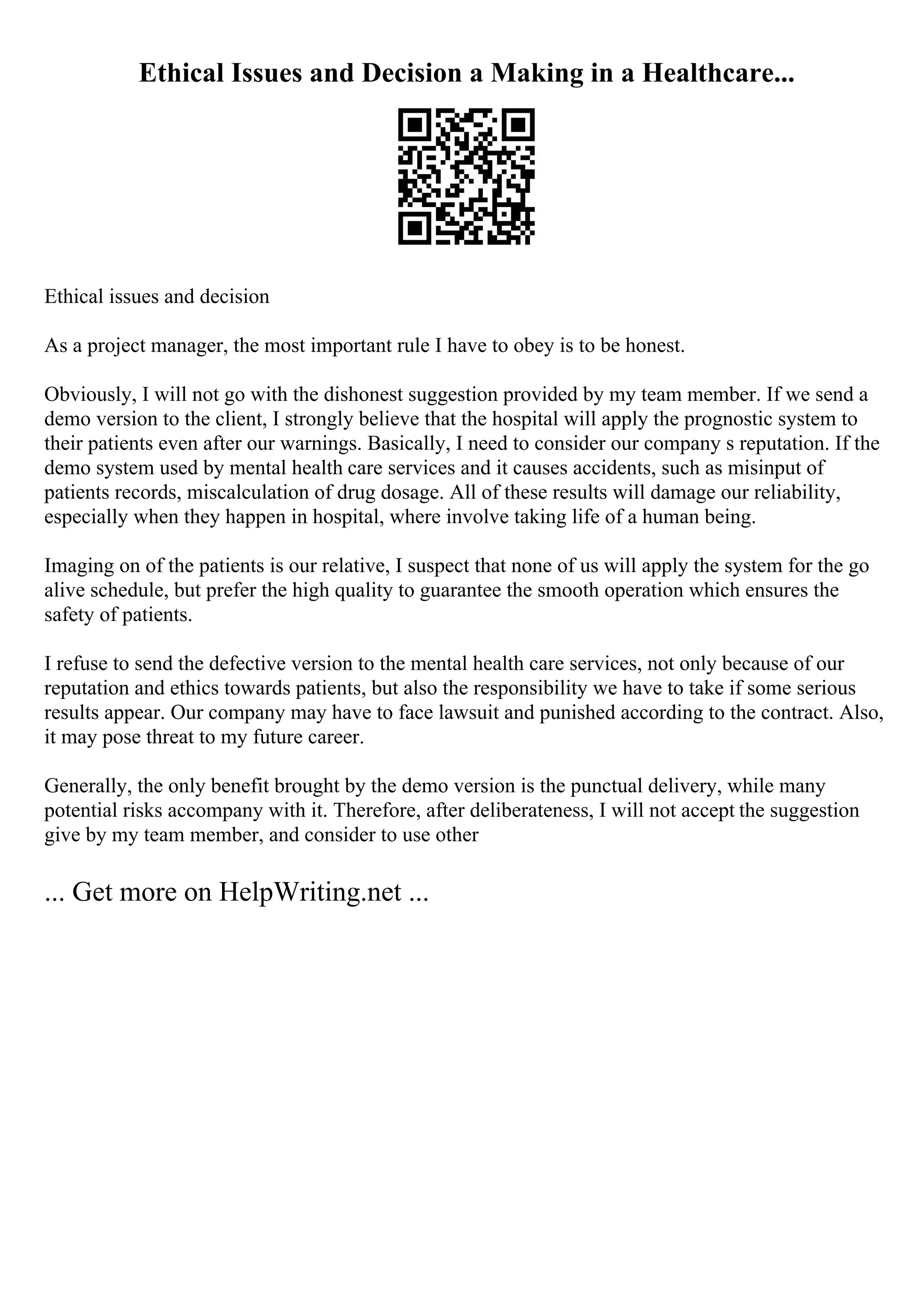 Ethical Issues and Decision a Making in a Healthcare...
Ethical issues and decision
As a project manager, the most important rule I have to obey is to be honest.
Obviously, I will not go with the dishonest suggestion provided by my team member. If we send a
demo version to the client, I strongly believe that the hospital will apply the prognostic system to
their patients even after our warnings. Basically, I need to consider our company s reputation. If the
demo system used by mental health care services and it causes accidents, such as misinput of
patients records, miscalculation of drug dosage. All of these results will damage our reliability,
especially when they happen in hospital, where involve taking life of a human being.
Imaging on of the patients is our relative, I suspect that none of us will apply the system for the go
alive schedule, but prefer the high quality to guarantee the smooth operation which ensures the
safety of patients.
I refuse to send the defective version to the mental health care services, not only because of our
reputation and ethics towards patients, but also the responsibility we have to take if some serious
results appear. Our company may have to face lawsuit and punished according to the contract. Also,
it may pose threat to my future career.
Generally, the only benefit brought by the demo version is the punctual delivery, while many
potential risks accompany with it. Therefore, after deliberateness, I will not accept the suggestion
give by my team member, and consider to use other
... Get more on HelpWriting.net ...
 