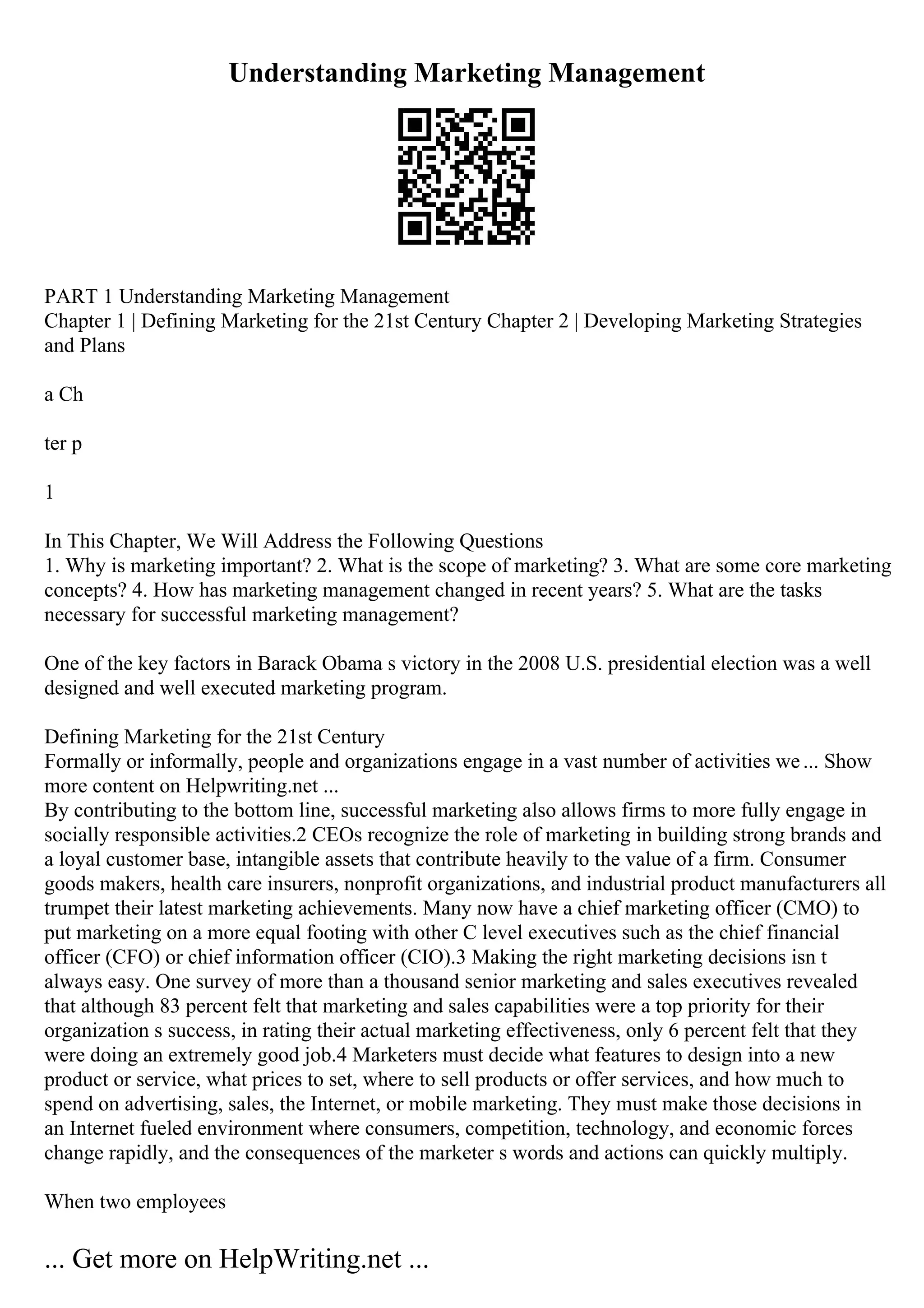 Understanding Marketing Management
PART 1 Understanding Marketing Management
Chapter 1 | Defining Marketing for the 21st Century Chapter 2 | Developing Marketing Strategies
and Plans
a Ch
ter p
1
In This Chapter, We Will Address the Following Questions
1. Why is marketing important? 2. What is the scope of marketing? 3. What are some core marketing
concepts? 4. How has marketing management changed in recent years? 5. What are the tasks
necessary for successful marketing management?
One of the key factors in Barack Obama s victory in the 2008 U.S. presidential election was a well
designed and well executed marketing program.
Defining Marketing for the 21st Century
Formally or informally, people and organizations engage in a vast number of activities we... Show
more content on Helpwriting.net ...
By contributing to the bottom line, successful marketing also allows firms to more fully engage in
socially responsible activities.2 CEOs recognize the role of marketing in building strong brands and
a loyal customer base, intangible assets that contribute heavily to the value of a firm. Consumer
goods makers, health care insurers, nonprofit organizations, and industrial product manufacturers all
trumpet their latest marketing achievements. Many now have a chief marketing officer (CMO) to
put marketing on a more equal footing with other C level executives such as the chief financial
officer (CFO) or chief information officer (CIO).3 Making the right marketing decisions isn t
always easy. One survey of more than a thousand senior marketing and sales executives revealed
that although 83 percent felt that marketing and sales capabilities were a top priority for their
organization s success, in rating their actual marketing effectiveness, only 6 percent felt that they
were doing an extremely good job.4 Marketers must decide what features to design into a new
product or service, what prices to set, where to sell products or offer services, and how much to
spend on advertising, sales, the Internet, or mobile marketing. They must make those decisions in
an Internet fueled environment where consumers, competition, technology, and economic forces
change rapidly, and the consequences of the marketer s words and actions can quickly multiply.
When two employees
... Get more on HelpWriting.net ...
 