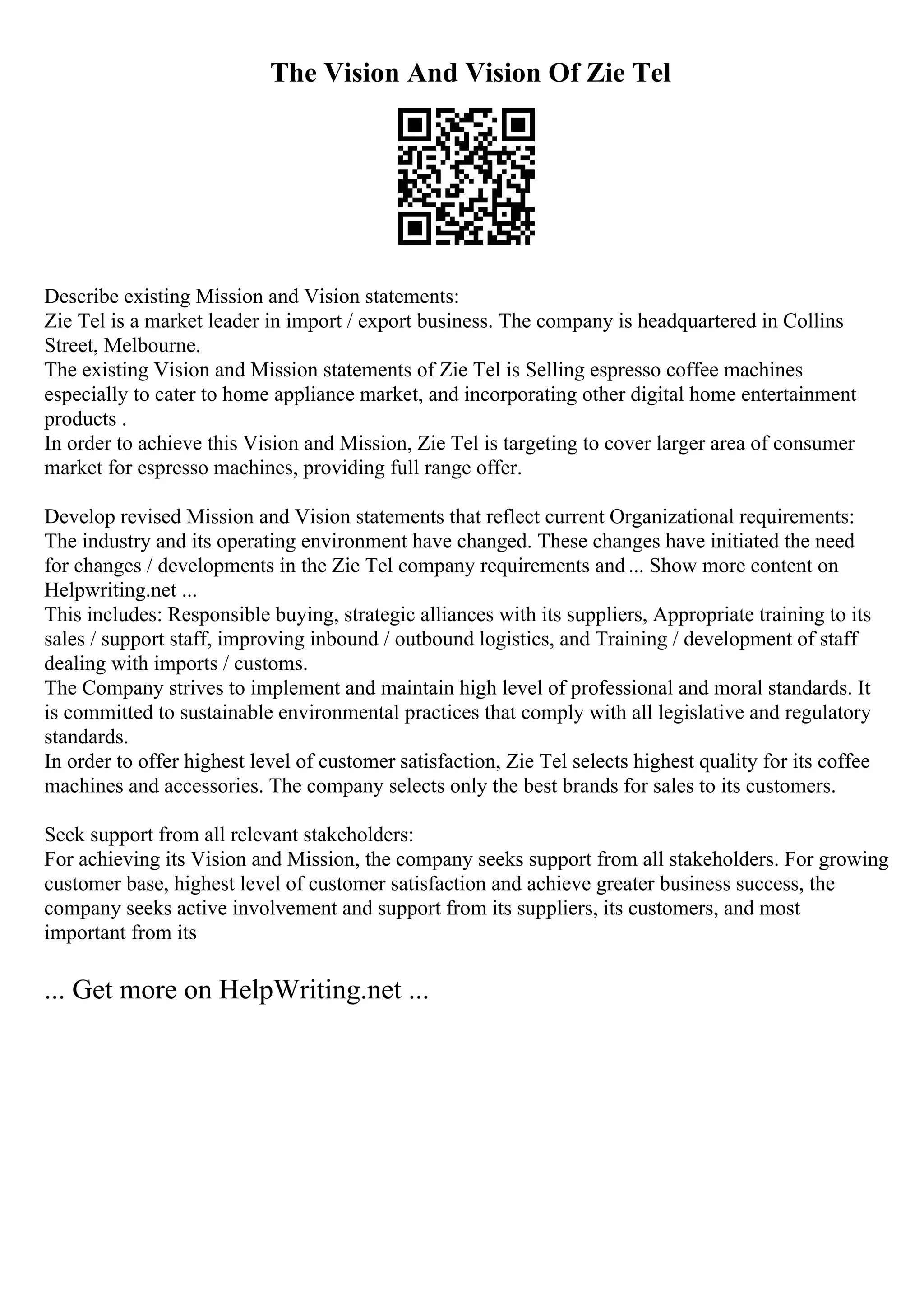 The Vision And Vision Of Zie Tel
Describe existing Mission and Vision statements:
Zie Tel is a market leader in import / export business. The company is headquartered in Collins
Street, Melbourne.
The existing Vision and Mission statements of Zie Tel is Selling espresso coffee machines
especially to cater to home appliance market, and incorporating other digital home entertainment
products .
In order to achieve this Vision and Mission, Zie Tel is targeting to cover larger area of consumer
market for espresso machines, providing full range offer.
Develop revised Mission and Vision statements that reflect current Organizational requirements:
The industry and its operating environment have changed. These changes have initiated the need
for changes / developments in the Zie Tel company requirements and... Show more content on
Helpwriting.net ...
This includes: Responsible buying, strategic alliances with its suppliers, Appropriate training to its
sales / support staff, improving inbound / outbound logistics, and Training / development of staff
dealing with imports / customs.
The Company strives to implement and maintain high level of professional and moral standards. It
is committed to sustainable environmental practices that comply with all legislative and regulatory
standards.
In order to offer highest level of customer satisfaction, Zie Tel selects highest quality for its coffee
machines and accessories. The company selects only the best brands for sales to its customers.
Seek support from all relevant stakeholders:
For achieving its Vision and Mission, the company seeks support from all stakeholders. For growing
customer base, highest level of customer satisfaction and achieve greater business success, the
company seeks active involvement and support from its suppliers, its customers, and most
important from its
... Get more on HelpWriting.net ...
 