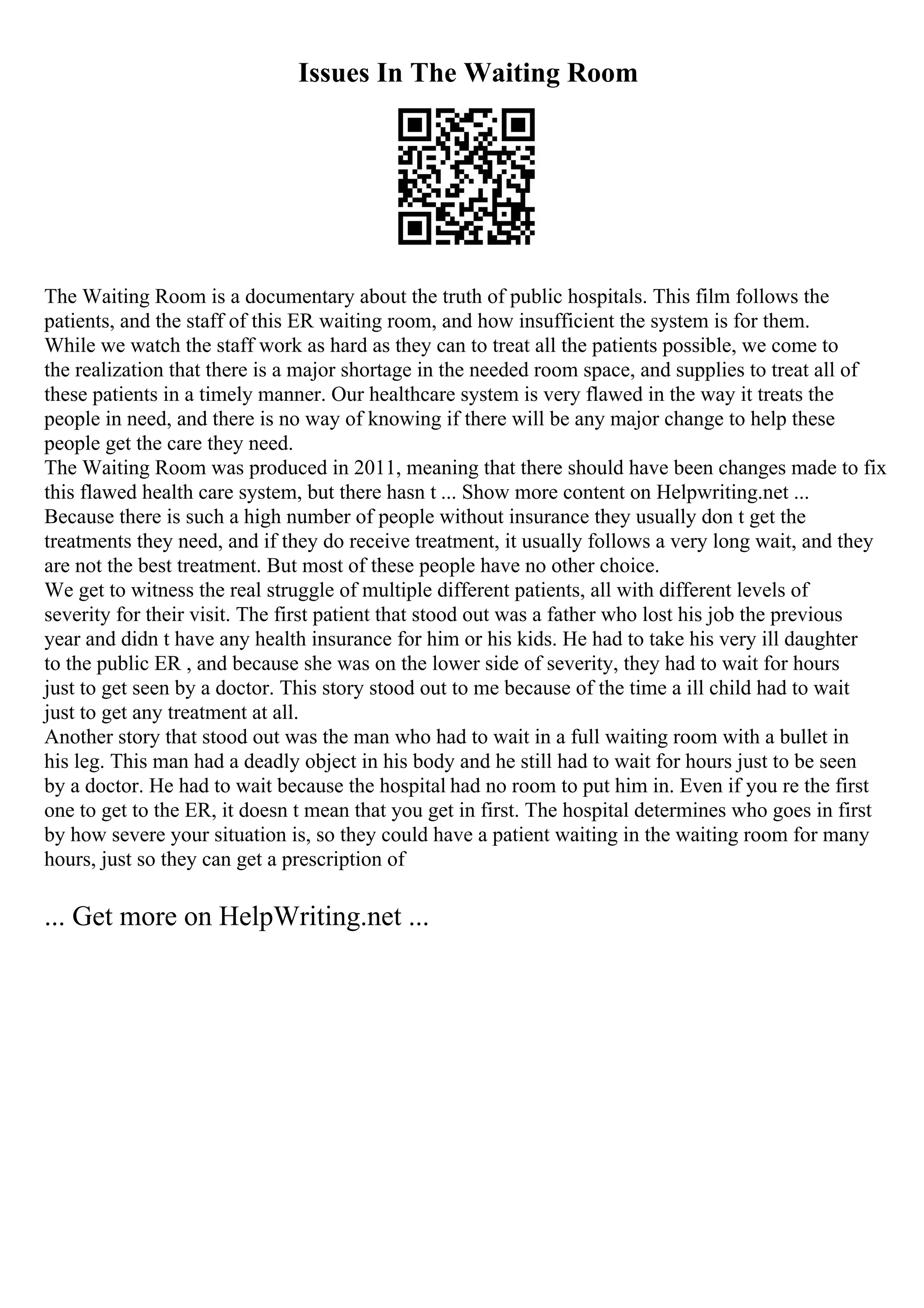 Issues In The Waiting Room
The Waiting Room is a documentary about the truth of public hospitals. This film follows the
patients, and the staff of this ER waiting room, and how insufficient the system is for them.
While we watch the staff work as hard as they can to treat all the patients possible, we come to
the realization that there is a major shortage in the needed room space, and supplies to treat all of
these patients in a timely manner. Our healthcare system is very flawed in the way it treats the
people in need, and there is no way of knowing if there will be any major change to help these
people get the care they need.
The Waiting Room was produced in 2011, meaning that there should have been changes made to fix
this flawed health care system, but there hasn t ... Show more content on Helpwriting.net ...
Because there is such a high number of people without insurance they usually don t get the
treatments they need, and if they do receive treatment, it usually follows a very long wait, and they
are not the best treatment. But most of these people have no other choice.
We get to witness the real struggle of multiple different patients, all with different levels of
severity for their visit. The first patient that stood out was a father who lost his job the previous
year and didn t have any health insurance for him or his kids. He had to take his very ill daughter
to the public ER , and because she was on the lower side of severity, they had to wait for hours
just to get seen by a doctor. This story stood out to me because of the time a ill child had to wait
just to get any treatment at all.
Another story that stood out was the man who had to wait in a full waiting room with a bullet in
his leg. This man had a deadly object in his body and he still had to wait for hours just to be seen
by a doctor. He had to wait because the hospital had no room to put him in. Even if you re the first
one to get to the ER, it doesn t mean that you get in first. The hospital determines who goes in first
by how severe your situation is, so they could have a patient waiting in the waiting room for many
hours, just so they can get a prescription of
... Get more on HelpWriting.net ...
 